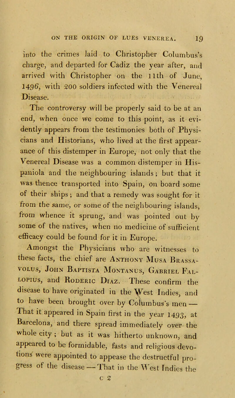 into the crimes laid to Christopher Columbus’s charge, and departed for Cadiz the year after, and arrived with Christopher on the 11th of June, 149d, with 200 soldiers infected with the Venereal Disease. The controversy will be properly said to be at an end, when once we come to this point, as it evi- dently appears from the testimonies both of Physi- cians and Historians, who lived at the first appear- ance of this distemper in Europe, not only that the Venereal Disease was a common distemper in His- paniola and the neighbouring islands; but that it was thence transported into Spain, on board some of their ships; and that a remedy was sought for it from the same, or some of the neighbouring islands, from whence it sprung, and was pointed out by some of the natives, when no medicine of sufficient efficacy could be found for it in Europe. Amongst the Physicians who are witnesses to these facts, the chief are Anthony Musa Brassa- volus, John Baptista Montanus, Gabriel Fal- lopius, and Roderic Diaz. These confirm the ve originated in the \Vest Indies, and to have been brought over by Columbus’s men — That it appeared in Spain first in the year 1493, at Barcelona, and there spread immediately over the whole city ; but as it was hitherto unknown, and appeared to be formidable, fasts and religious devo- tions were appointed to appease the destructful pro- gress of the disease —That in the West Indies the