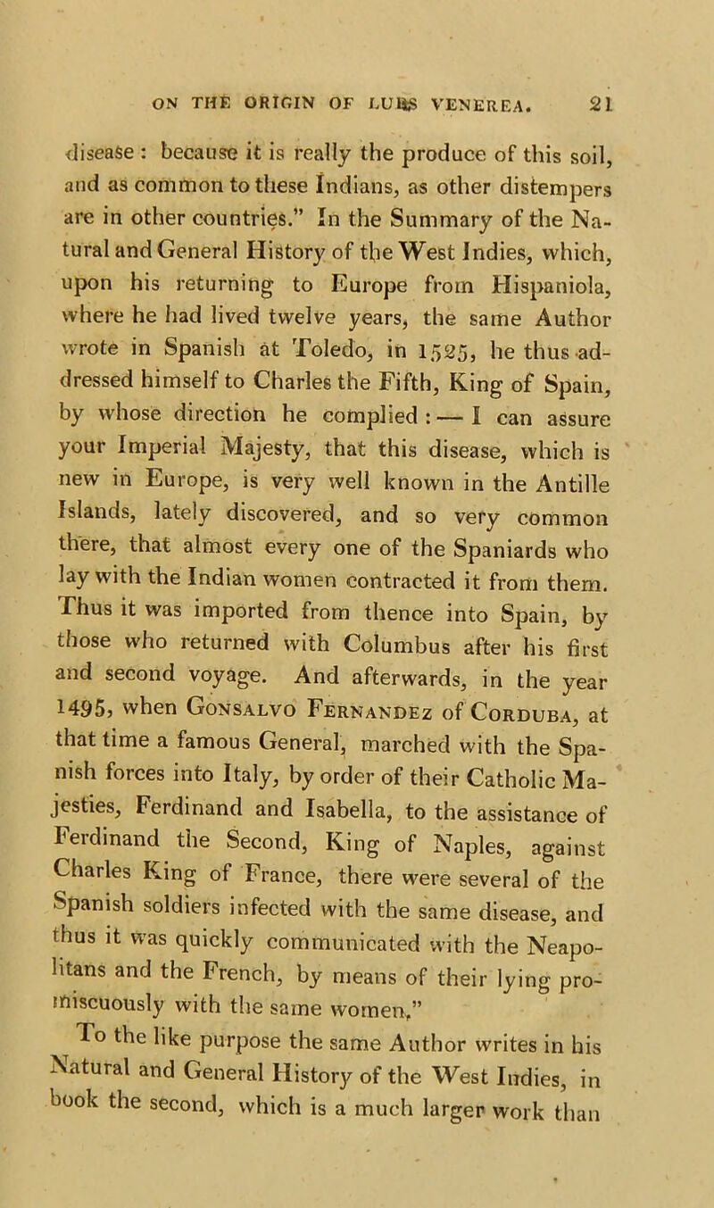 disease : because it is really the produce of this soil, and as common to these Indians, as other distempers are in other countries.” In the Summary of the Na- tural and General History of the West Indies, which, upon his returning to Europe from Hispaniola, where he had lived twelve years, the same Author wrote in Spanish at Toledo, in 1525, he thus ad- dressed himself to Charles the Fifth, King of Spain, by whose direction he complied : — I can assure your Imperial Majesty, that this disease, which is new in Europe, is very well known in the Antille Islands, lately discovered, and so very common there, that almost every one of the Spaniards who lay with the Indian women contracted it from them. Thus it was imported from thence into Spain, by those who returned with Columbus after his first and second voyage. And afterwards, in the year 1495, when Gonsalvo Fernandez of Corduba, at that time a famous General, marched with the Spa- nish forces into Italy, by order of their Catholic Ma- jesties, Ferdinand and Isabella, to the assistance of Ferdinand the Second, King of Naples, against Charles King of France, there were several of the Spanish soldiers infected with the same disease, and thus it was quickly communicated with the Neapo- litans and the French, by means of their lying pro- miscuously with the same women,” To the like purpose the same Author writes in his Natural and General History of the West Indies, in book the second, which is a much larger work than