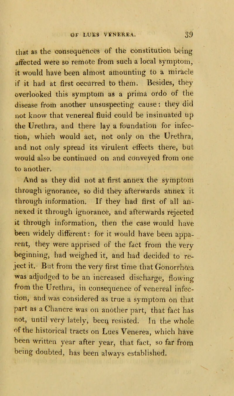 that as the consequences of the constitution being affected were so remote from such a local symptom, it would have been almost amounting to a miracle if it had at first occurred to them. Besides, they overlooked this symptom as a prima ordo of the disease from another unsuspecting cause: they did not know that venereal fluid could be insinuated up the Urethra, and there lay a foundation for infec- tion, which would act, not only on the Urethra, and not only spread its virulent effects there, but would also be continued on and conveyed from one to another. And as they did not at first annex the symptom through ignorance, so did they afterwards ahnex it through information. If they had first of all an- nexed it through ignorance, and afterwards rejected it through information, then the case would have been widely different: for it would have been appa- rent, they were apprised of the fact from the very beginning, had weighed it, and had decided to re- ject it. But from the very first time that Gonorrhoea was adjudged to be an increased discharge, flowing from the Urethra, in consequence of venereal infec- tion, and was considered as true a symptom on that part as a Chancre was on another part, that fact has not, until very lately, beeq resisted. In the whole of the historical tracts on Lues Venerea, which have been written year after year, that fact, so far from being doubted, has been always established.