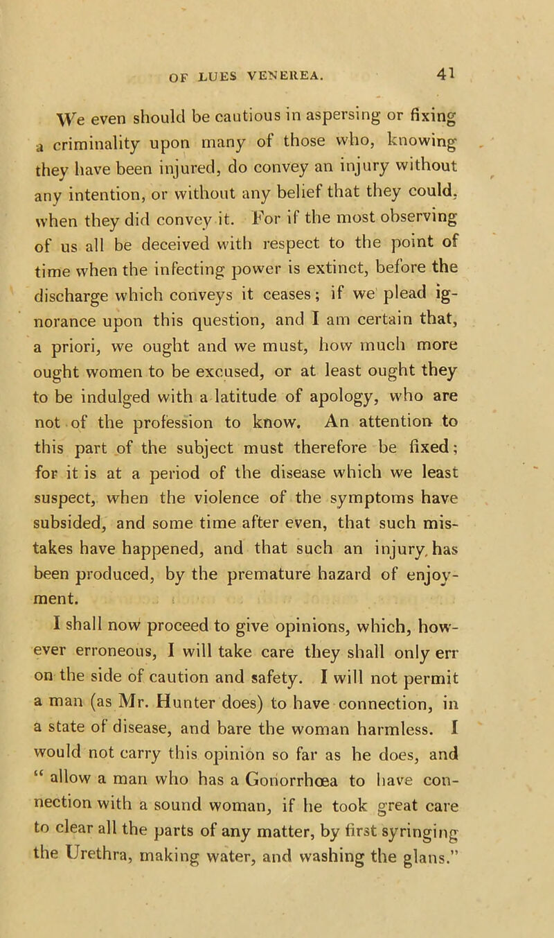 \Ve even should be cautious in aspersing or fixing a criminality upon many of those who, knowing they have been injured, do convey an injury without any intention, or without any belief that they could, when they did convey it. For if the most observing of us all be deceived with respect to the point of time when the infecting power is extinct, before the discharge which conveys it ceases; if we plead ig- norance upon this question, and I am certain that, a priori, we ought and we must, how much more ought women to be excused, or at least ought they to be indulged with a latitude of apology, who are not of the profession to know. An attention to this part of the subject must therefore be fixed; for it is at a period of the disease which we least suspect, when the violence of the symptoms have subsided, and some time after even, that such mis- takes have happened, and that such an injury, has been produced, by the premature hazard of enjoy- ment. I shall now proceed to give opinions, which, how- ever erroneous, I will take care they shall only err on the side of caution and safety. I will not permit a man (as Mr. Hunter does) to have connection, in a state of disease, and bare the woman harmless. I would not carry this opinion so far as he does, and “ allow a man who has a Gonorrhoea to have con- nection with a sound woman, if he took great care to clear all the parts of any matter, by first syringing the Urethra, making water, and washing the glans.”