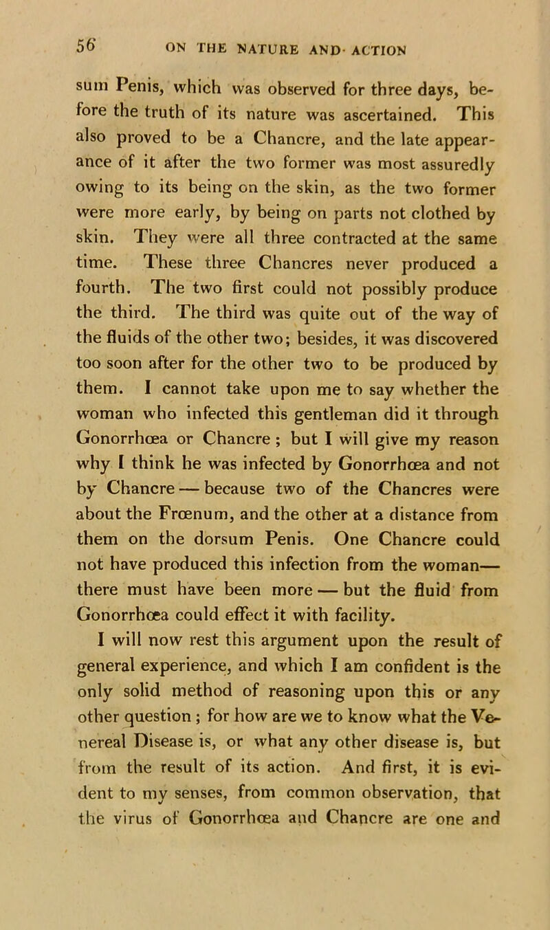 56‘ sum Penis, which was observed for three days, be- fore the truth of its nature was ascertained. This also proved to be a Chancre, and the late appear- ance of it after the two former was most assuredly owing to its being on the skin, as the two former were more early, by being on parts not clothed by skin. They were all three contracted at the same time. These three Chancres never produced a fourth. The two first could not possibly produce the third. The third was quite out of the way of the fluids of the other two; besides, it was discovered too soon after for the other two to be produced by them. I cannot take upon me to say whether the woman who infected this gentleman did it through Gonorrhoea or Chancre ; but I will give my reason why I think he was infected by Gonorrhoea and not by Chancre — because two of the Chancres were about the Froenum, and the other at a distance from them on the dorsum Penis. One Chancre could not have produced this infection from the woman— there must have been more — but the fluid from Gonorrhoea could effect it with facility. I will now rest this argument upon the result of general experience, and which I am confident is the only solid method of reasoning upon this or any other question ; for how are we to know what the Ve- nereal Disease is, or what any other disease is, but from the result of its action. And first, it is evi- dent to my senses, from common observation, that the virus of Gonorrhoea and Chancre are one and