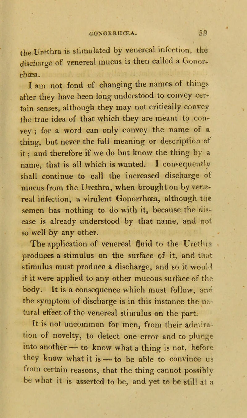 the Urethra is stimulated by venereal infection, the discharge of venereal mucus is then called a Gonor- rhoea. I am not fond of changing the names ot things after they have been long understood to convey cer- tain senses, although they may not critically convey the true idea of that which they are meant to con- vey' ; for a word can only convey the name of a thing, but never the full meaning or description of it; and therefore if we do but know the thing by a name, that is all which is wanted. I consequently shall continue to call the increased discharge of mucus from the Urethra, when brought on by vene- real infection, a virulent Gonorrhoea, although the semen has nothing to do with it, because the dis- ease is already understood by that name, and not so well by any other. The application of venereal fluid to the Urethra produces a stimulus on the surface of it, and that stimulus must produce a discharge, and so it would if it were applied to any other mucous surface of the body. It is a consequence which must follow, and the symptom of discharge is in this instance the na- tural effect of the venereal stimulus on the part. It is not uncommon for men, from their admira- tion of novelty, to detect one error and to plunge into another— to know what a thing is not, before they know what it is — to be able to convince us from certain reasons, that the thing cannot possiblv be what it is asserted to be, and yet to be still at a