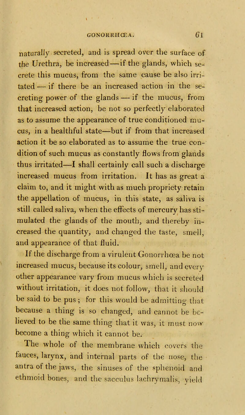 naturally secreted, and is spread over the surface of the Urethra, be increased — if the glands, which se- crete this mucus, from the same cause be also irri- tated — if there be an increased action in the se- creting power of the glands — if the mucus, from that increased action, be not so perfectly elaborated as to assume the appearance of true conditioned mu- cus, in a healthful state—but if from that increased action it be so elaborated as to assume the true con- dition of such mucus as constantly flows from glands thus irritated—I shall certainly call such a discharge increased mucus from irritation. It has as great a claim to, and it might with as much propriety retain the appellation of mucus, in this state, as saliva is still called saliva, when the effects of mercury has sti- mulated the glands of the mouth, and thereby in- creased the quantity, and changed the taste, smell, and appearance of that fluid. If the discharge from a virulent Gonorrhoea be not increased mucus, because its colour, smell, and every other appearance vary from mucus which is secreted without irritation, it does not follow, that it should be said to be pus; for this would be admitting that because a thing is so changed, and cannot be be- lieved to be the same thing that it was, it must now become a thing which it cannot be. The whole of the membrane which covers the fauces, larynx, and internal parts of the nose, the antra of the jaws, the sinuses of the sphenoid and ethmoid bones, and the sacculus lachrymalis, yield