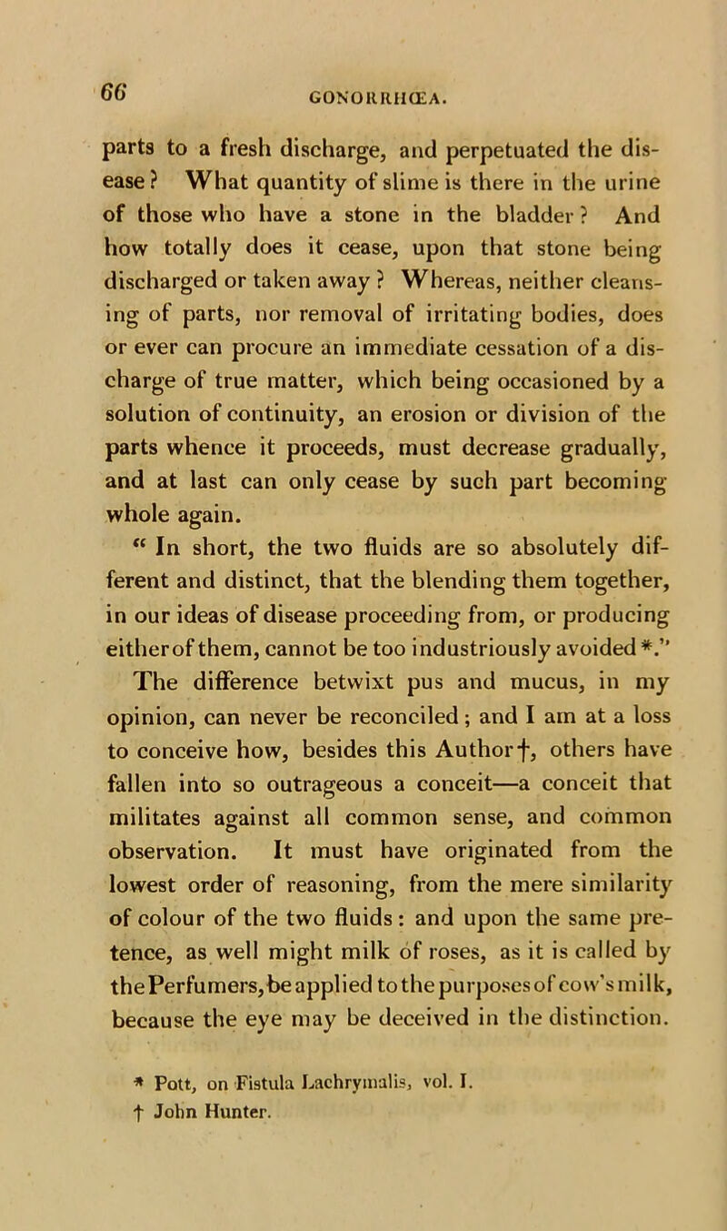 66* parts to a fresh discharge, and perpetuated the dis- ease ? What quantity of slime is there in the urine of those who have a stone in the bladder ? And how totally does it cease, upon that stone being discharged or taken away ? Whereas, neither cleans- ing of parts, nor removal of irritating bodies, does or ever can procure an immediate cessation of a dis- charge of true matter, which being occasioned by a solution of continuity, an erosion or division of the parts whence it proceeds, must decrease gradually, and at last can only cease by such part becoming- whole again. “In short, the two fluids are so absolutely dif- ferent and distinct, that the blending them together, in our ideas of disease proceeding from, or producing eitherof them, cannot be too industriously avoided The difference betwixt pus and mucus, in my opinion, can never be reconciled; and I am at a loss to conceive how, besides this Authorf, others have fallen into so outrageous a conceit—a conceit that militates against all common sense, and common observation. It must have originated from the lowest order of reasoning, from the mere similarity of colour of the two fluids : and upon the same pre- tence, as well might milk of roses, as it is called by thePerfumers, be applied to the purposes of covv’smilk, because the eye may be deceived in the distinction. * Pott, on Fibula Lachrymalis, vol. I. t John Hunter.