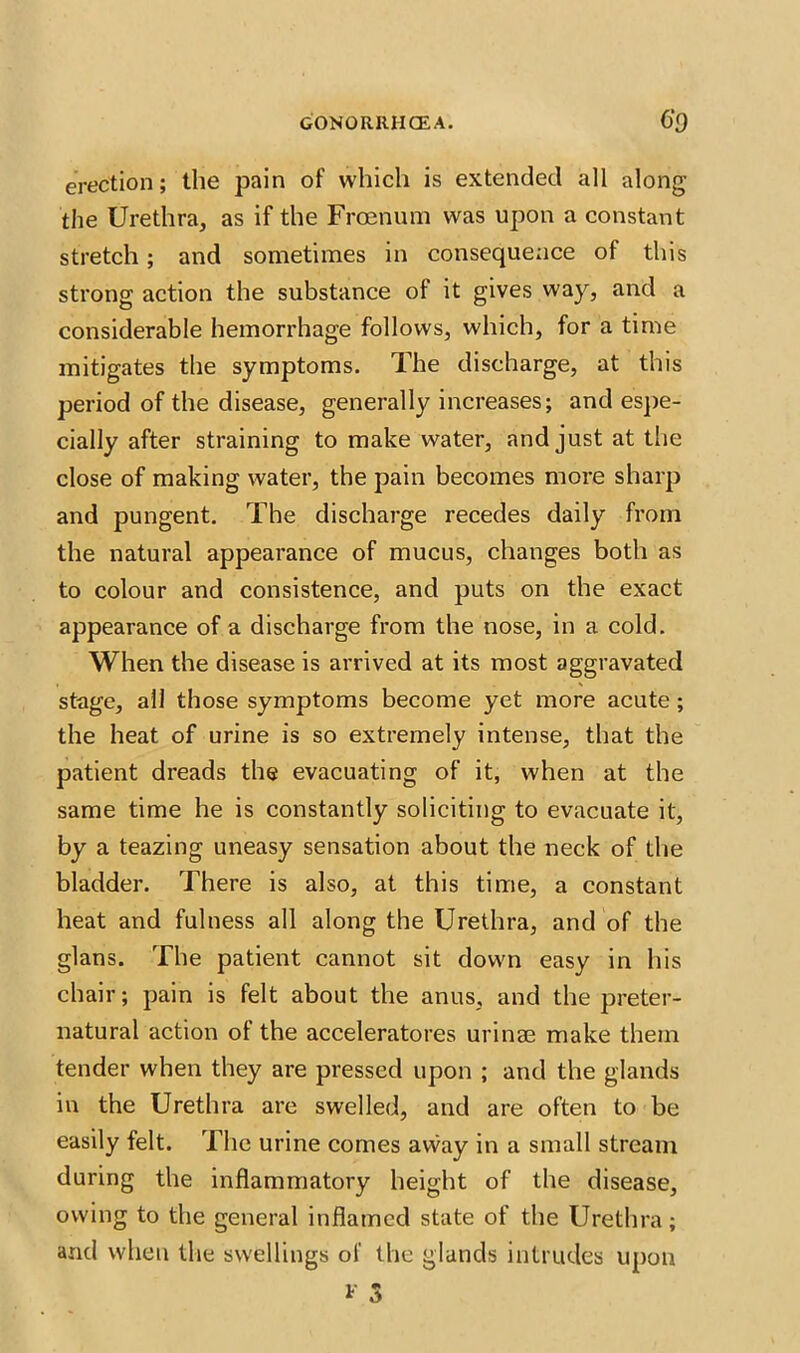 erection; the pain of which is extended all along the Urethra, as if the Frcenum was upon a constant stretch; and sometimes in consequence of this strong action the substance of it gives way, and a considerable hemorrhage follows, which, for a time mitigates the symptoms. The discharge, at this period of the disease, generally increases; and espe- cially after straining to make water, and just at the close of making water, the pain becomes more sharp and pungent. The discharge recedes daily from the natural appearance of mucus, changes both as to colour and consistence, and puts on the exact appearance of a discharge from the nose, in a cold. When the disease is arrived at its most aggravated stage, all those symptoms become yet more acute ; the heat of urine is so extremely intense, that the patient dreads the evacuating of it, when at the same time he is constantly soliciting to evacuate it, by a teazing uneasy sensation about the neck of the bladder. There is also, at this time, a constant heat and fulness all along the Urethra, and of the glans. The patient cannot sit down easy in his chair; pain is felt about the anus, and the preter- natural action of the acceleratores urinae make them tender when they are pressed upon ; and the glands in the Urethra are swelled, and are often to be easily felt. The urine comes away in a small stream during the inflammatory height of the disease, owing to the general inflamed state of the Urethra; and when the swellings of the glands intrudes upon