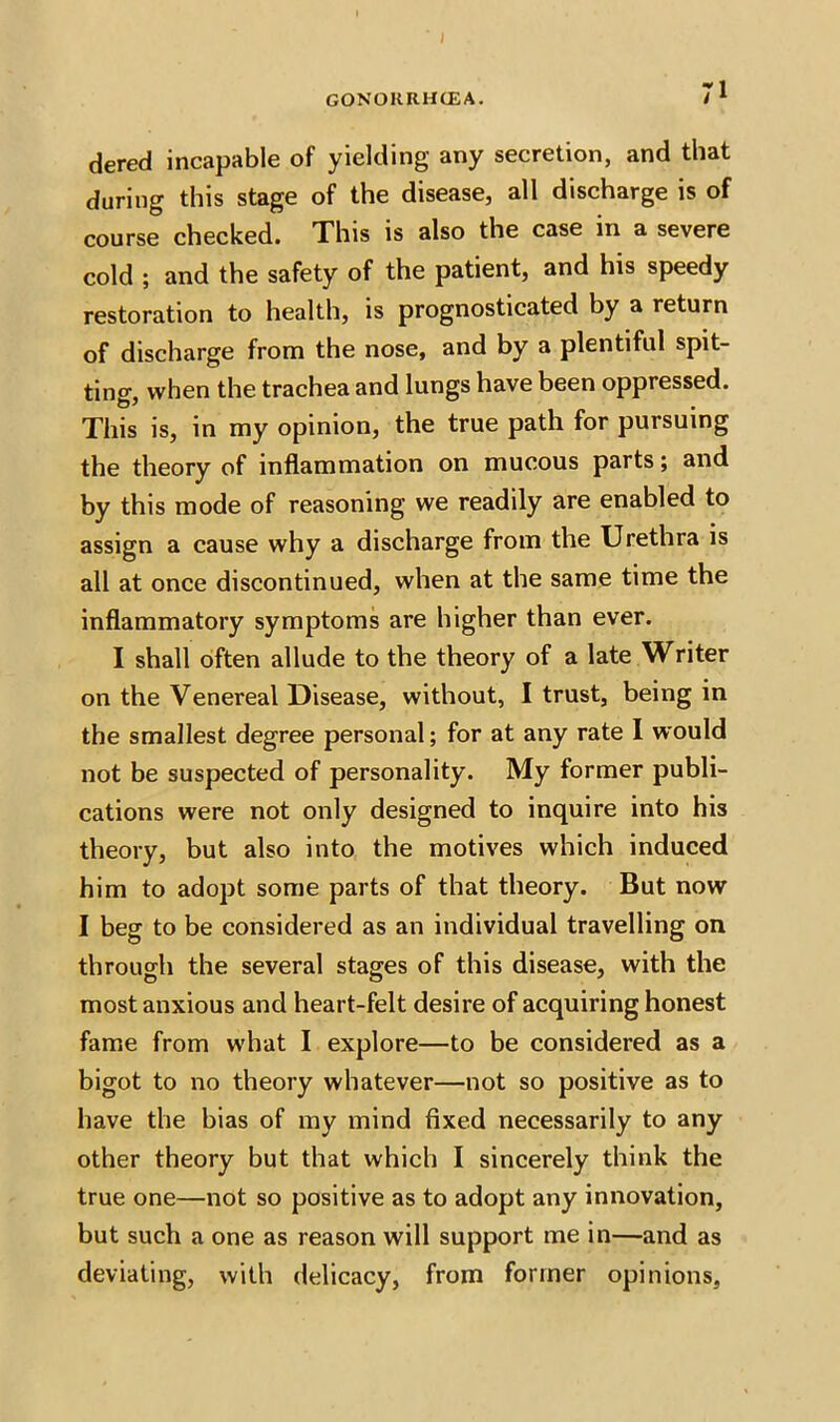 dered incapable of yielding any secretion, and that during this stage of the disease, all discharge is of course checked. This is also the case in a severe cold ; and the safety of the patient, and his speedy restoration to health, is prognosticated by a return of discharge from the nose, and by a plentiful spit- ting, when the trachea and lungs have been oppressed. This is, in my opinion, the true path for pursuing the theory of inflammation on mucous parts; and by this mode of reasoning we readily are enabled to assign a cause why a discharge from the Urethra is all at once discontinued, when at the same time the inflammatory symptoms are higher than ever. I shall often allude to the theory of a late Writer on the Venereal Disease, without, I trust, being in the smallest degree personal; for at any rate I would not be suspected of personality. My former publi- cations were not only designed to inquire into his theory, but also into the motives which induced him to adopt some parts of that theory. But now I beg to be considered as an individual travelling on through the several stages of this disease, with the most anxious and heart-felt desire of acquiring honest fame from what I explore—to be considered as a bigot to no theory whatever—not so positive as to have the bias of my mind fixed necessarily to any other theory but that which I sincerely think the true one—not so positive as to adopt any innovation, but such a one as reason will support me in—and as deviating, with delicacy, from former opinions,