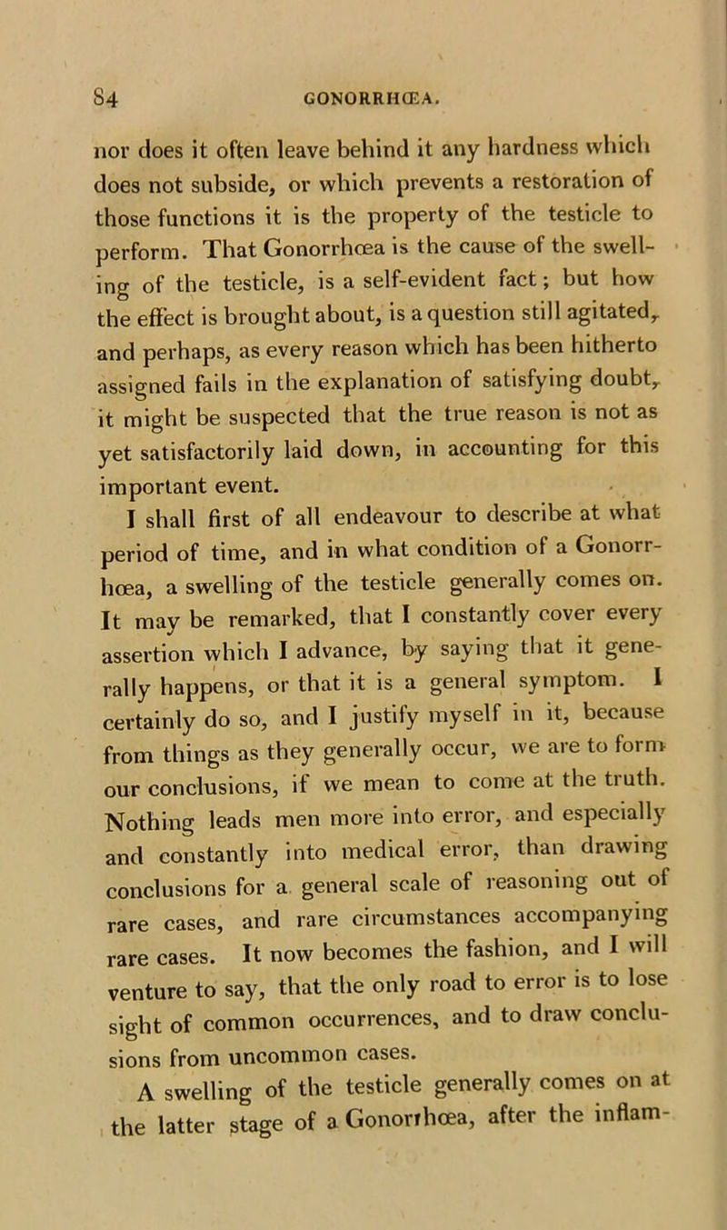 nor does it often leave behind it any hardness which does not subside, or which prevents a restoration of those functions it is the property of the testicle to perform. That Gonorrhoea is the cause of the swell- ing of the testicle, is a self-evident fact; but how the effect is brought about, is a question still agitated,, and perhaps, as every reason which has been hitherto assigned fails in the explanation of satisfying doubtr it might be suspected that the true reason is not as yet satisfactorily laid down, in accounting for this important event. I shall first of all endeavour to describe at what period of time, and in what condition of a Gonorr- hoea, a swelling of the testicle generally comes on. It may be remarked, that I constantly cover every assertion which I advance, by saying that it gene- rally happens, or that it is a general symptom. I certainly do so, and I justify myself in it, because from things as they generally occur, we aie to foim our conclusions, it we mean to come at the tiuth. Nothing leads men more into error, and especially and constantly into medical error, than drawing conclusions for a general scale of reasoning out of rare cases, and rare circumstances accompanying rare cases. It now becomes the fashion, and I will venture to say, that the only road to error is to lose sight of common occurrences, and to draw conclu- sions from uncommon cases. A swelling of the testicle generally comes on at the latter stage of a Gononhcea, after the inflam-