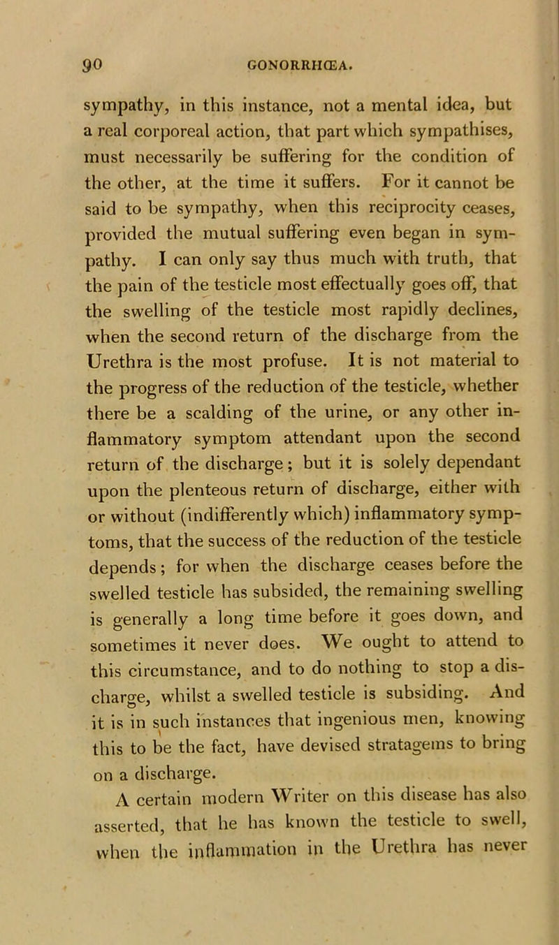 sympathy, in this instance, not a mental idea, but a real corporeal action, that part which sympathises, must necessarily be suffering for the condition of the other, at the time it suffers. For it cannot be said to be sympathy, when this reciprocity ceases, provided the mutual suffering even began in sym- pathy. I can only say thus much with truth, that the pain of the testicle most effectually goes off, that the swelling of the testicle most rapidly declines, when the second return of the discharge from the Urethra is the most profuse. It is not material to the progress of the reduction of the testicle, whether there be a scalding of the urine, or any other in- flammatory symptom attendant upon the second return of the discharge; but it is solely dependant upon the plenteous return of discharge, either with or without (indifferently which) inflammatory symp- toms, that the success of the reduction of the testicle depends; for when the discharge ceases before the swelled testicle has subsided, the remaining swelling is generally a long time before it goes down, and sometimes it never does. We ought to attend to this circumstance, and to do nothing to stop a dis- charge, whilst a swelled testicle is subsiding. And it is in such instances that ingenious men, knowing this to be the fact, have devised stratagems to bring on a discharge. A certain modern Writer on this disease has also asserted, that he has known the testicle to swell, when the inflammation in the Urethra has never