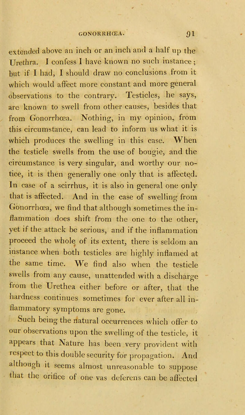 extended above an inch or an inch and a half up the Urethra. I confess I have known no such instance; but if I had, I should draw no conclusions from it which would affect more constant and more general observations to the contrary. Testicles, he says, arc known to swell from other causes, besides that from Gonorrhoea. Nothing, in my opinion, from this circumstance, can lead to inform us what it is which produces the swelling in this case. When the testicle swells from the use of bougie, and the circumstance is very singular, and worthy our no- tice, it is then generally one only that is affected. In case of a scirrhus, it is also in general one only that is affected. And in the case of swelling from Gonorrhoea, we find that although sometimes the in- flammation does shift from the one to the other, yet if the attack be serious, and if the inflammation proceed the whole of its extent, there is seldom an instance when both testicles are highly inflamed at the same time. We find also when the testicle swells from any cause, unattended with a discharge from the Urethea either before or after, that the hardness continues sometimes for ever after all in- flammatory symptoms are gone. Such being the natural occurrences which offer to our observations upon the swelling of the testicle, it appears that Nature has been very provident with i espect to this double security for propagation. And although it seems almost unreasonable to suppose that the orifice of one vas deferens can be affected