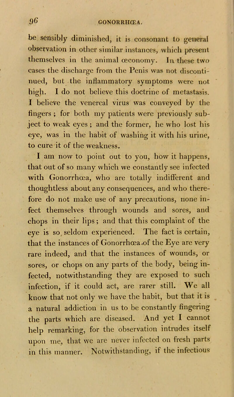 .9G be sensibly diminished, it is consonant to general observation in other similar instances, which present themselves in the animal oeconomy. In these two cases the discharge from the Penis was not disconti- nued, but the inflammatory symptoms were not high. I do not believe this doctrine of metastasis. I believe the venereal virus was conveyed by the fingers ; for both my patients were previously sub- ject to weak eyes ; and the former, he who lost his eye, was in the habit of washing it with his urine, to cure it of the weakness. I am now to point out to you, how it happens, that out of so many which we constantly see infected with Gonorrhoea, who are totally indifferent and thoughtless about any consequences, and who there- fore do not make use of any precautions, none in- fect themselves through wounds and sores, and chops in their lips; and that this complaint of the eye is so seldom experienced. The fact is certain, that the instances of Gonorrhoea .of the Eye are very rare indeed, and that the instances of wounds, or sores, or chops on any parts of the body, being in- fected, notwithstanding they are exposed to such infection, if it could act, are rarer still. We all know that not only we have the habit, but that it is a natural addiction in us to be constantly fingering the parts which are diseased. And yet I cannot help remarking, for the observation intrudes itself upon me, that we are never infected on fresh parts in this manner. Notwithstanding, it the infectious