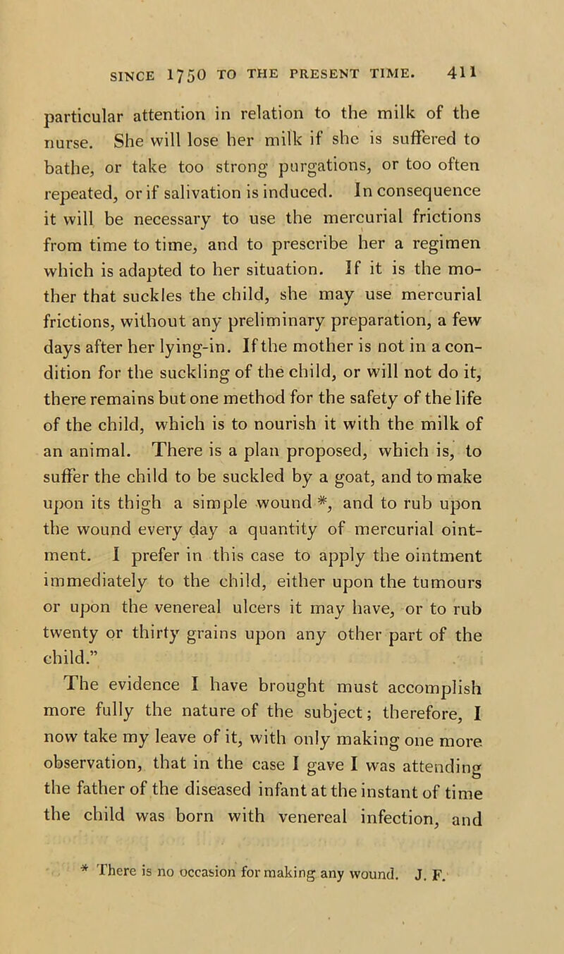 particular attention in relation to the milk of the nurse. She will lose her milk if she is suffered to bathe, or take too strong purgations, or too often repeated, or if salivation is induced. In consequence it will be necessary to use the mercurial frictions from time to time, and to prescribe her a regimen which is adapted to her situation. If it is the mo- ther that suckles the child, she may use mercurial frictions, without any preliminary preparation, a few days after her lying-in. If the mother is not in a con- dition for the suckling of the child, or will not do it, there remains but one method for the safety of the life of the child, which is to nourish it with the milk of an animal. There is a plan proposed, which is, to suffer the child to be suckled by a goat, and to make upon its thigh a simple wound *, and to rub upon the wound every day a quantity of mercurial oint- ment. I prefer in this case to apply the ointment immediately to the child, either upon the tumours or upon the venereal ulcers it may have, or to rub twenty or thirty grains upon any other part of the child.” The evidence I have brought must accomplish more fully the nature of the subject; therefore, I now take my leave of it, with only making one more observation, that in the case I gave I was attending the father of the diseased infant at the instant of time the child was born with venereal infection, and * There is no occasion for making any wound. J. F.