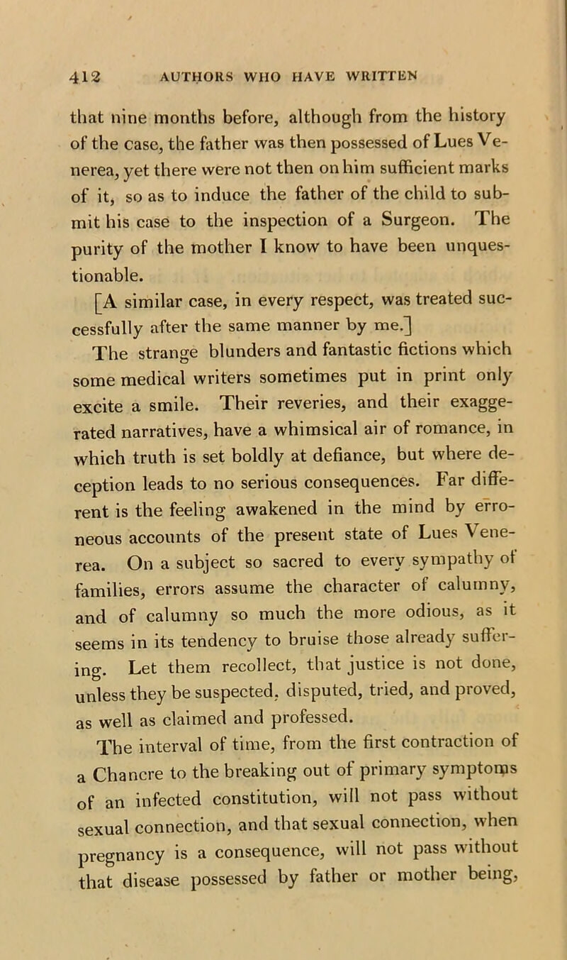that nine months before, although from the history of the case, the father was then possessed of Lues Ve- nerea, yet there were not then on him sufficient marks of it, so as to induce the father of the child to sub- mit his case to the inspection of a Surgeon. The purity of the mother I know to have been unques- tionable. [A similar case, in every respect, was treated suc- cessfully after the same manner by me.] The strange blunders and fantastic fictions which some medical writers sometimes put in print only excite a smile. Their reveries, and their exagge- rated narratives, have a whimsical air of romance, in which truth is set boldly at defiance, but where de- ception leads to no serious consequences. Far diffe- rent is the feeling awakened in the mind by erro- neous accounts of the present state of Lues Vene- rea. On a subject so sacred to every sympathy of families, errors assume the character of calumny, and of calumny so much the more odious, as it seems in its tendency to bruise those already suffer- ing. Let them recollect, that justice is not done, unless they be suspected, disputed, tried, and proved, as well as claimed and professed. The interval of time, from the first contraction of a Chancre to the breaking out of primary symptoms of an infected constitution, will not pass without sexual connection, and that sexual connection, when pregnancy is a consequence, will not pass without that disease possessed by father or mother being,