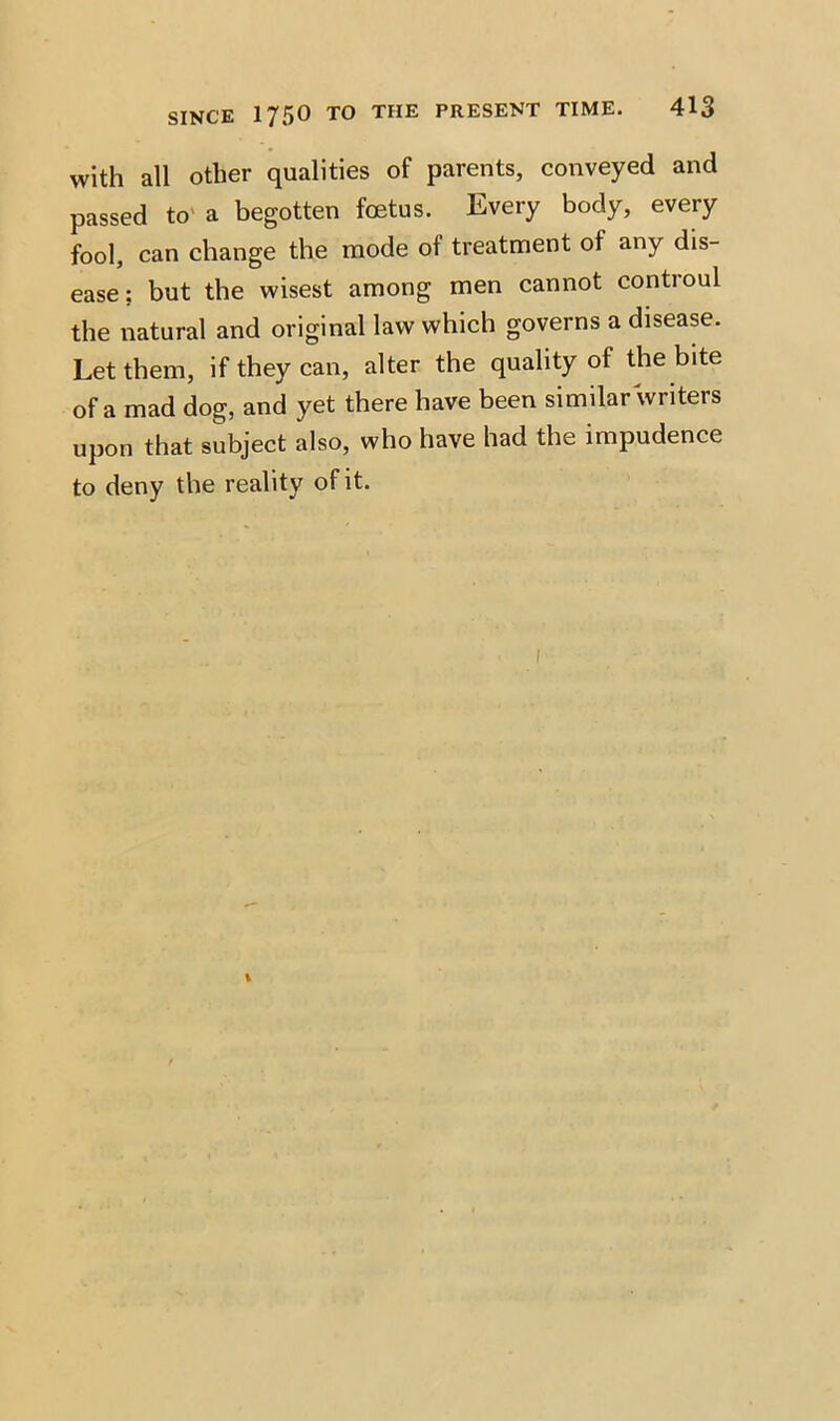 with all other qualities of parents, conveyed and passed to a begotten foetus. Every body, every fool, can change the mode of treatment of any dis- ease; but the wisest among men cannot controul the natural and original law which governs a disease. Let them, if they can, alter the quality of the bite of a mad dog, and yet there have been similar writers upon that subject also, who have had the impudence to deny the reality of it.