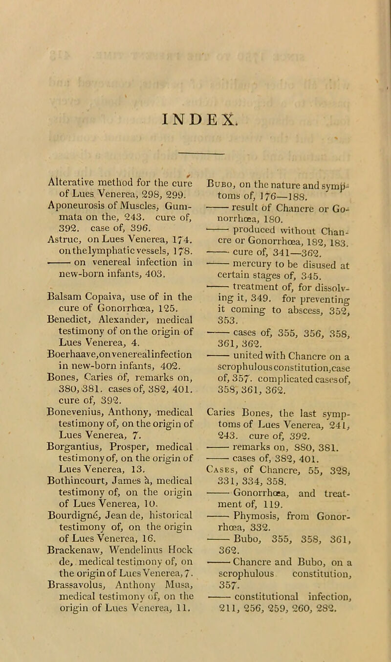 INDEX. Alterative method for the cure of Lues Venerea, 298, 299. Aponeurosis of Muscles, Gum- mata on the, 243. cure of, 392. case of, 396. Astruc, on Lues Venerea, 174. on thelymphatic vessels, 178. on venereal infection in new-born infants, 403. Balsam Copaiva, use of in the cure of Gonorrhoea, 125. Benedict, Alexander, medical testimony of on the origin of Lues Venerea, 4. Boerhaave,onvenerealinfection in new-born infants, 402. Bones, Caries of, remarks on, 380, 381. cases of, 3S2, 401. cure of, 392. Bonevenius, Anthony, medical testimony of, on the origin of Lues Venerea, 7. Borgantius, Prosper, medical testimony of, on the origin of Lues Venerea, 13. Bothincourt, James h, medical testimony of, on the origin of Lues Venerea, 10. Bourdigne, Jean de, historical testimony of, on the origin of Lues Venerea, 16. Brackenaw, Wendelinus Hock de, medical testimony of, on the origin of Lues Venerea, 7- Brassavolus, Anthony Musa, medical testimony of, on the origin of Lues Venerea, 11. Bubo, on the nature and symp- toms of, 176—188. result of Chancre or Go- norrhoea, ISO. produced without Chan- cre or Gonorrhoea, 182, 183. cure of, 341—362. mercury to be disused at certain stages of, 345. treatment of, for dissolv- ing it, 349. for preventing it coming to abscess, 352, 353. cases of, 355, 356, 358, 361, 362. united with Chancre on a scrophulousconstitution,case of, 357- complicated cases of, 358, 361, 362. Caries Bones, the last symp- toms of Lues Venerea, 241, 243. cure of, 392. remarks on, 8SO, 381. cases of, 3S2, 401. Cases, of Chancre, 55, 32S, 331, 334, 358. Gonorrhoea, and treat- ment of, 119. Phymosis, from Gonor- rhoea, 332. Bubo, 355, 35S, 361, 362. Chancre and Bubo, on a scrophulous constitution, 357. constitutional infection, 211, 256, 259, 260, 282.