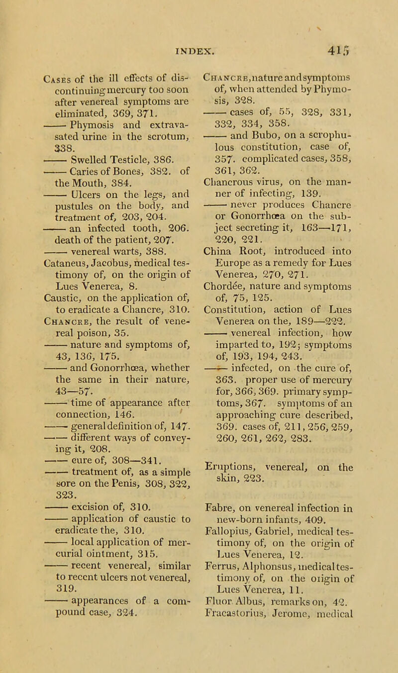 Cases of the ill effects of dis- continuing mercury too soon after venereal symptoms are eliminated, 369, 371. Phymosis and extrava- sated urine in the scrotum, 338. Swelled Testicle, 386. Caries of Bones, 382. of the Mouth, 384. Ulcers on the legs, and pustules on the body, and treatment of, 203, 204. an infected tooth, 206. death of the patient, 207. venereal warts, 388. Cataneus, Jacobus, medical tes- timony of, on the origin of Lues Venerea, 8. Caustic, on the application of, to eradicate a Chancre, 310. Chancre, the result of vene- real poison, 35. nature and symptoms of, 43, 136, 175. and Gonorrhoea, whether the same in their nature, 43—57- time of appearance after connection, 146. • general definition of, 147- —•— different ways of convey- ing it, 208. cure of, 308—341. treatment of, as a simple sore on the Penis, 308, 322, 323. excision of, 310. application of caustic to eradicate the, 310. local application of mer- curial ointment, 315. recent venereal, similar to recent ulcers not venereal, 319. appearances of a com- pound case, 324. Chancre, nature andsymptoms of, when attended by Phymo- sis, 328. cases of, 55, 328, 331, 332, 334, 35S. and Bubo, on a scrophu- lous constitution, case of, 357. complicated cases, 358, 361, 362. Chancrous virus, on the man- ner of infecting, 139. never produces Chancre or Gonorrhoea on the sub- ject secreting it, 163—171, 220, 221. China Root, introduced into Europe as a remedy for Lues Venerea, 270, 271. Chordee, nature and symptoms of, 75, 125. Constitution, action of Lues Venerea on the, 1S9—222. venereal infection, how imparted to, 192; symptoms of, 193, 194, 243. infected, on the cure of, 363. proper use of mercury for, 366,369. primary symp- toms, 367- symptoms of an approaching cure described, 369. cases of, 211,256, 259, 260, 261, 262, 283. Eruptions, venereal, on the skin, 223. Fabre, on venereal infection in new-born infants, 409. Fallopius, Gabriel, medical tes- timony of, on the origin of Lues Venerea, 12. Ferrus, Alphonsus, medical tes- timony of, on the oiigin of Lues Venerea, 11. Fluor Albus, remarks on, 42. Fracastorius, Jerome, medical