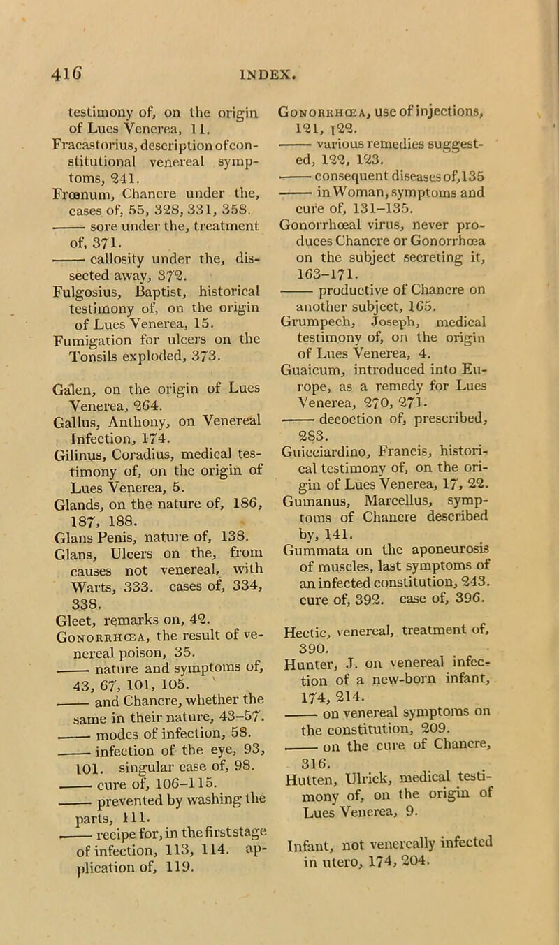 testimony of, on the origin of Lues Venerea, 11. Fracastorius, description ofcon- stitutional venereal symp- toms, 241. Froenum, Chancre under the, cases of, 55, 328, 331, 358. sore under the, treatment of, 371- callosity under the, dis- sected away, 372. Fulgosius, Baptist, historical testimony of, on the origin of Lues Venerea, 15. Fumigation for ulcers on the Tonsils exploded, 373. Galen, on the origin of Lues Venerea, 264. Gallus, Anthony, on Venereal Infection, 174. Gilinus, Coradius, medical tes- timony of, on the origin of Lues Venerea, 5. Glands, on the nature of, 186, 187, 188. Gians Penis, nature of, 138. Gians, Ulcers on the, from causes not venereal, with Warts, 333. cases of, 334, 338. Gleet, remarks on, 42. Gonorrhcea, the result of ve- nereal poison, 35. nature and symptoms of, 43, 67, 101, 105. ' and Chancre, whether the same in their nature, 43-57. modes of infection, 58. infection of the eye, 93, 101. singular case of, 98. cure of, 106-115. prevented by washing the parts, 111. . recipe for, in the firststage of infection, 113, 114. ap- plication of, 119. Gonorrhcea, use of injections, 121, i22. various remedies suggest- ed, 122, 123. consequent diseases of, 135 in Woman, symptoms and cure of, 131-135. Gonorrhoeal virus, never pro- duces Chancre or Gonorrhoea on the subject secreting it, 163-171. productive of Chancre on another subject, 165. Grumpech, Joseph, medical testimony of, on the origin of Lues Venerea, 4. Guaicum, introduced into Eu- rope, as a remedy for Lues Venerea, 270, 27L decoction of, prescribed, 283. Guicciardino, Francis, histori- cal testimony of, on the ori- gin of Lues Venerea, 17, 22. Gumanus, Marcellus, symp- toms of Chancre described by, 141. Gummata on the aponeurosis of muscles, last symptoms of an infected constitution, 243. cure of, 392. case of, 396. Hectic, venereal, treatment of, 390. Hunter, J. on venereal infec- tion of a new-born infant, 174, 214. on venereal symptoms on the constitution, 209. on the cure of Chancre, 316. Hulten, Ulrick, medical testi- mony of, on the origin of Lues Venerea, 9. Infant, not venereally infected in utero, 174, 204.