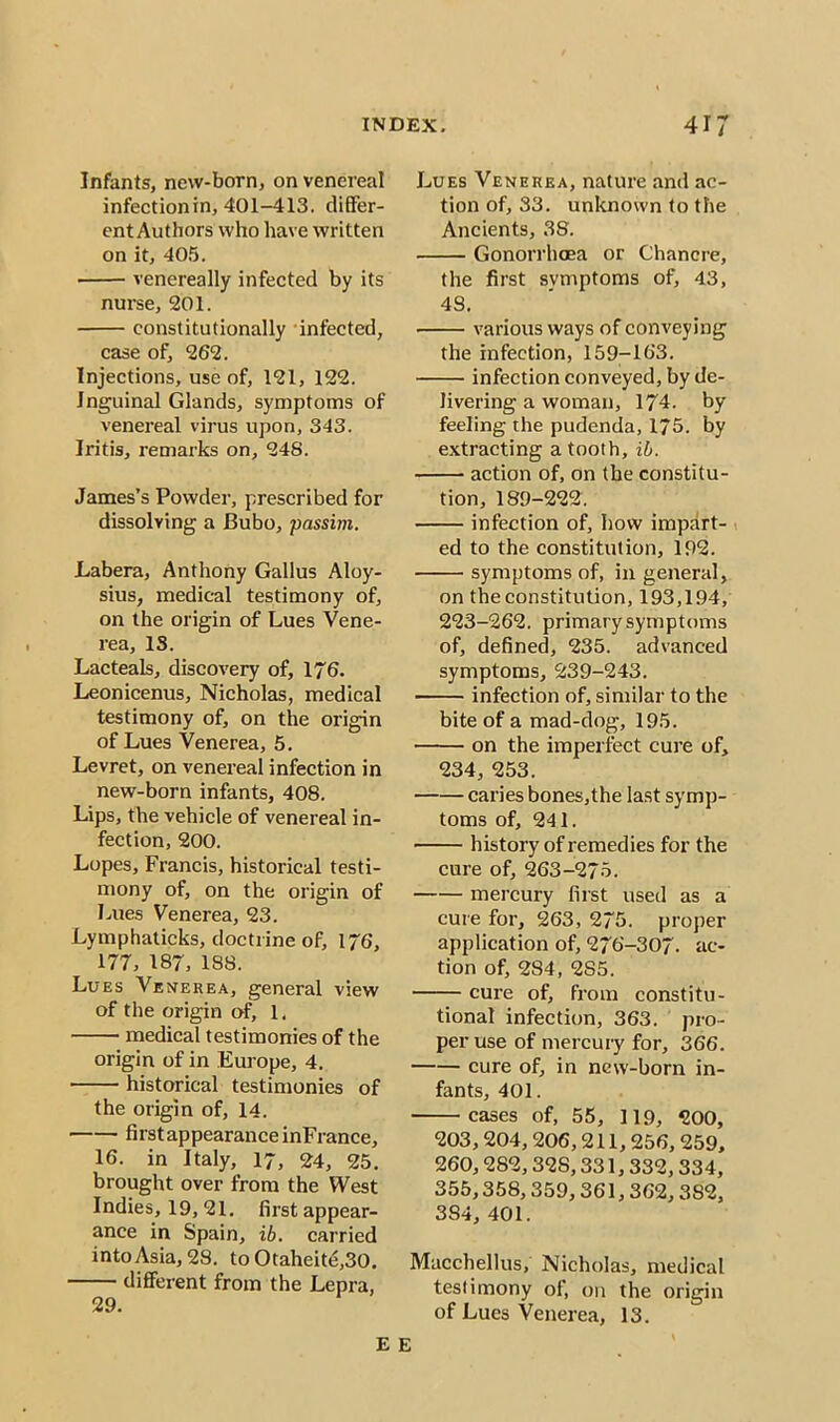 Infants, new-born, on venereal infectionin, 401-413. differ- ent Authors who have written on it, 405. venereally infected by its nurse, 201. constitutionally infected, case of, 262. Injections, use of, 121, 122. Inguinal Glands, symptoms of venereal virus upon, 343. Iritis, remarks on, 248. James’s Powder, prescribed for dissolving a Bubo, passim. Labera, Anthony Gallus Aloy- sius, medical testimony of, on the origin of Lues Vene- rea, IS. Lacteals, discovery of, 176. Leonicenus, Nicholas, medical testimony of, on the origin of Lues Venerea, 5. Levret, on venereal infection in new-born infants, 408. Lips, the vehicle of venereal in- fection, 200. Lopes, Francis, historical testi- mony of, on the origin of Lues Venerea, 23. Lymphaticks, doctrine of, 176, 177, 187, 188. Lues Venerea, general view of the origin of, 1. medical testimonies of the origin of in Europe, 4. historical testimonies of the origin of, 14. first appearance inFrance, 16. in Italy, 17, 24, 25. brought over from the West Indies, 19, 21. first appear- ance in Spain, ib. carried into Asia, 28. to Otaheite,30. different from the Lepra, 29. E E Lues Venerea, nature and ac- tion of, 33. unknown to the Ancients, 38. Gonorrhoea or Chancre, the first symptoms of, 43, 4S. • various ways of conveying the infection, 159-163. infection conveyed, by de- livering a woman, 174. by feeling the pudenda, 175. by extracting a tooth, ib. action of, on the constitu- tion, 189-222. infection of, how impart- ed to the constitution, 192. symptoms of, in general, on the constitution, 193,194, 223-262. primary symptoms of, defined, 235. advanced symptoms, 239-243. infection of, similar to the bite of a mad-dog, 195. on the imperfect cure of, 234, 253. caries bones,the last symp- toms of, 241. history of remedies for the cure of, 263-275. mercury first used as a cure for, 263, 275. proper application of, 276-307. ac- tion of, 284, 2S5. cure of, from constitu- tional infection, 363. pro- per use of mercury for, 366. cure of, in new-born in- fants, 401. cases of, 55, 119, 200, 203,204,206,211,256, 259, 260,282,32S, 331,332,334, 355,358,359,361, 362,3S2, 384, 401. Macchellus, Nicholas, medical testimony of, on the origin of Lues Venerea, 13.