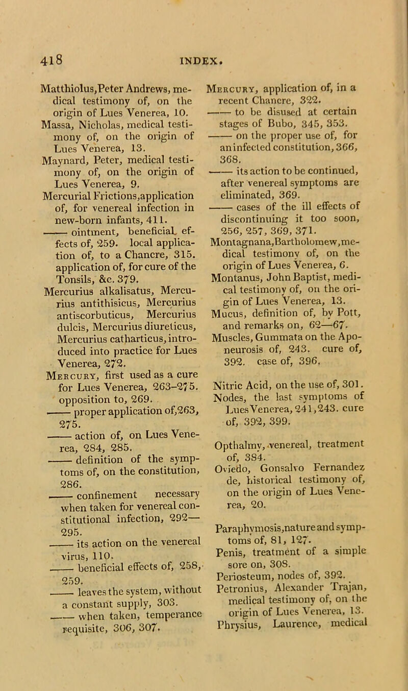 Matthiolus,Peter Andrews, me- dical testimony of, on the origin of Lues Venerea, 10. Massa, Nicholas, medical testi- mony of, on the origin of Lues Venerea, 13. Maynard, Peter, medical testi- mony of, on the origin of Lues Venerea, 9. Mercurial Frictions,application of, for venereal infection in new-born infants, 411. ointment, beneficial, ef- fects of, 259. local applica- tion of, to a Chancre, 315. application of, for cure of the Tonsils, &c. 379. Mercurius alkalisatus, Mereu- rius antithisicus, Mercurius antiscorbuticus, Mercurius dulcis, Mercurius diureticus, Mercurius catharticus, intro- duced into practice for Lues Venerea, 272. Mercury, first used as a cure for Lues Venerea, 263-275. opposition to, 269. proper application of,263, 275. action of, on Lues Vene- rea, 284, 285. definition of the symp- toms of, on the constitution, 286. —— confinement necessary when taken for venereal con- stitutional infection, 292— 295. its action on the venereal virus, 110. beneficial effects of, 258, 259. leaves the system, without a constant supply, 303. when taken, temperance requisite, 306, 307. Mercury, application of, in a recent Chancre, 322. to be disused at certain stages of Bubo, 345, 353. on the proper use of, for an infected constitution, 366, 368. its action to be continued, after venereal symptoms are eliminated, 369. cases of the ill effects of discontinuing it too soon, 256, 257, 369, 371- Montagnana,Bartholomew, me- dical testimony of, on the origin of Lues Venerea, 6. Montanus, John Baptist, medi- cal testimony of, on the ori- gin of Lues Venerea, 13. Mucus, definition of, by Pott, and remarks on, 62—67- Muscles, Gummata on the Apo- neurosis of, 243. cure of, 392. case of, 396. Nitric Acid, on the use of, 301. Nodes, the last symptoms of LuesVenerea, 241,243. cure of, 392, 399. Opthalmv, -venereal, treatment of, 384. Oviedo, Gonsalvo Fernandez de, historical testimony of, on the origin of Lues Vene- rea, 20. Paraphymosis,nature and symp- toms of, 81, 127- Penis, treatment of a simple sore on, 30S. Periosteum, nodes of, 392. Petronius, Alexander Trajan, medical testimony of, on the origin of Lues Venerea, 13. Fhrysius, Laurence, medical
