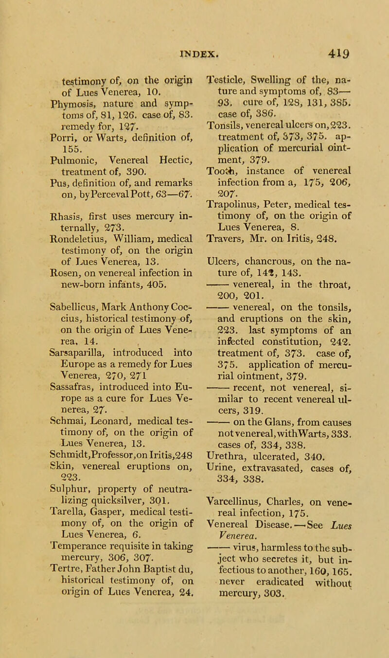 testimony of, on the origin of Lues Venerea, 10. Phymosis, nature and symp- toms of, 81, 126. case of, S3, remedy for, 127- Porri, or Warts, definition of, 155. Pulmonic, Venereal Hectic, treatment of, 390. Pus, definition of, and remarks on, by Perceval Pott, 63—67. Rhasis, first uses mercury in- ternally, 273. Rondeletius, William, medical testimony of, on the origin of Lues Venerea, 13. Rosen, on venereal infection in new-born infants, 405. Sabellicus, Mark Anthony Coc- cius, historical testimony of, on the origin of Lues Vene- rea. 14. Sarsaparilla, introduced into Europe as a remedy for Lues Venerea, 270, 271 Sassafras, introduced into Eu- rope as a cure for Lues Ve- nerea, 27. Schmai, Leonard, medical tes- timony of, on the origin of Lues Venerea, 13. Schmidt,Professor,on Iritis,248 Skin, venereal eruptions on, 223. Sulphur, property of neutra- lizing quicksilver, 301. Tarella, Gasper, medical testi- mony of, on the origin of Lues Venerea, 6. Temperance requisite in taking mercury, 306, 307. Tertre, Father John Baptist du, historical testimony of, on origin of Lues Venerea, 24. Testicle, Swelling of the, na- ture and symptoms of, 83— 93. cure of, 128, 131, 3S5. case of, 386. Tonsils, venereal ulcers on, 223. treatment of, 373, 375. ap- plication of mercurial oint- ment, 379. Tooth, instance of venereal infection from a, 175, 206, 207. Trapolinus, Peter, medical tes- timony of, on the origin of Lues Venerea, 8. Travers, Mr. on Iritis, 248. Ulcers, chancrous, on the na- ture of, 14?, 143. venereal, in the throat, 200, 201. venereal, on the tonsils, and eruptions on the skin, 223. last symptoms of an infected constitution, 242. treatment of, 373. case of, 375. application of mercu- rial ointment, 379. recent, not venereal, si- milar to recent venereal ul- cers, 319. on the Gians, from causes not venereal, withWarts, 333. cases of, 334, 338. Urethra, ulcerated, 340. Urine, extravasated, cases of, 334, 338. Varcellinus, Charles, on vene- real infection, 175. Venereal Disease.—'See Lues Venerea. virus, harmless to the sub- ject who secretes it, but in- fectious to another, 160,165. never eradicated without mercury, 303.