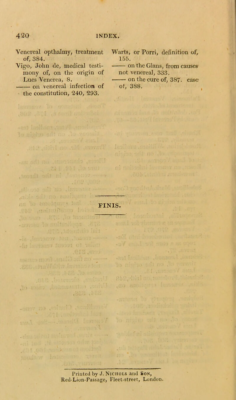 Venereal opthalmy, treatment of, 384. Vigo, John tie, medical testi- mony of, on the origin of Lues Venerea, 8. on venereal infection of the constitution, 240, 293. Warts, or Porri, definition of, 155. on the Gians, from causes not venereal, 333. on the cure of, 387. case of, 388. FINIS. Printed by J. Nichols and Son, Red-Lion-Passage, Fleet-street, London.
