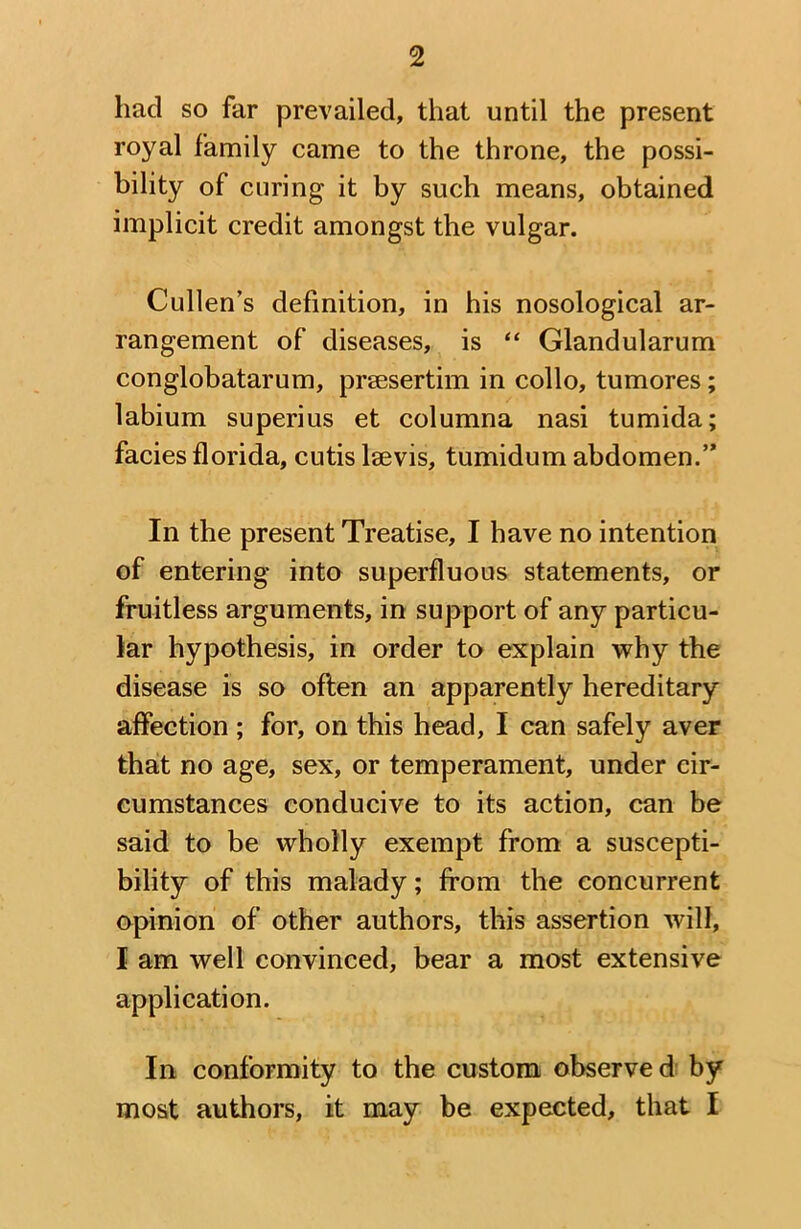 had so far prevailed, that until the present royal family came to the throne, the possi- bility of curing it by such means, obtained implicit credit amongst the vulgar. Cullen’s definition, in his nosological ar- rangement of diseases, is “ Glandularum conglobatarum, prsesertim in collo, tumores; labium superius et columna nasi tumida; facies florida, cutis lsevis, tumidum abdomen.” In the present Treatise, I have no intention of entering into superfluous statements, or fruitless arguments, in support of any particu- lar hypothesis, in order to explain why the disease is so often an apparently hereditary affection ; for, on this head, I can safely aver that no age, sex, or temperament, under cir- cumstances conducive to its action, can be said to be wholly exempt from a suscepti- bility of this malady; from the concurrent opinion of other authors, this assertion will, I am well convinced, bear a most extensive application. In conformity to the custom observed by most authors, it may be expected, that I