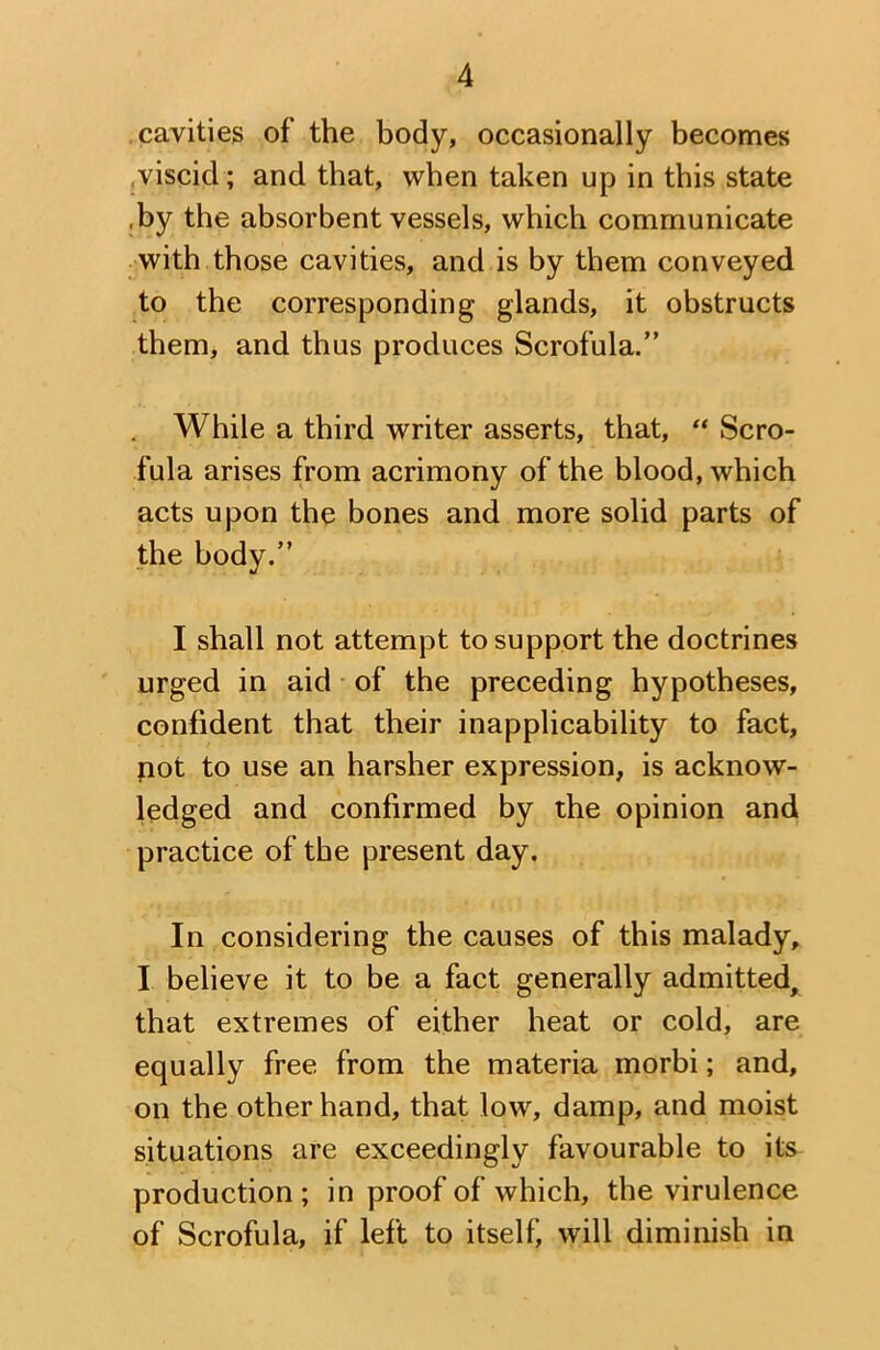 cavities of the body, occasionally becomes viscid; and that, when taken up in this state ,by the absorbent vessels, which communicate with those cavities, and is by them conveyed to the corresponding glands, it obstructs them, and thus produces Scrofula.” , While a third writer asserts, that, “ Scro- fula arises from acrimony of the blood, which acts upon the bones and more solid parts of the body.” I shall not attempt to support the doctrines urged in aid of the preceding hypotheses, confident that their inapplicability to fact, pot to use an harsher expression, is acknow- ledged and confirmed by the opinion and practice of the present day. In considering the causes of this malady, I believe it to be a fact generally admitted, that extremes of either heat or cold, are equally free from the materia morbi; and, on the other hand, that low, damp, and moist situations are exceedingly favourable to its production; in proof of which, the virulence of Scrofula, if left to itself) will diminish in