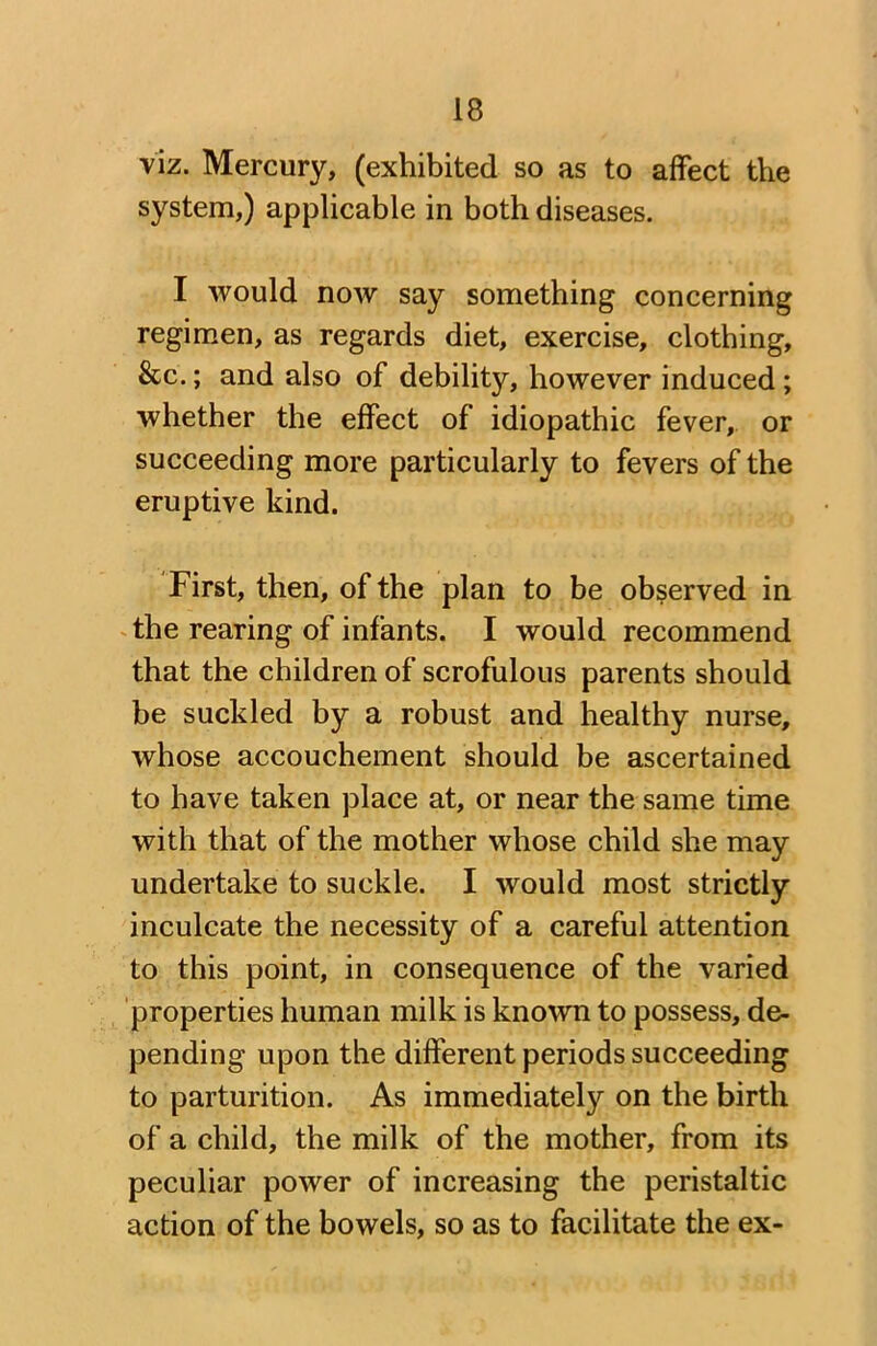 viz. Mercury, (exhibited so as to affect the system,) applicable in both diseases. I Avould now say something concerning regimen, as regards diet, exercise, clothing, &c.; and also of debility, however induced ; whether the effect of idiopathic fever, or succeeding more particularly to fevers of the eruptive kind. First, then, of the plan to be observed in the rearing of infants. I would recommend that the children of scrofulous parents should be suckled by a robust and healthy nurse, whose accouchement should be ascertained to have taken place at, or near the same time with that of the mother whose child she may undertake to suckle. I would most strictly inculcate the necessity of a careful attention to this point, in consequence of the varied properties human milk is known to possess, de- pending upon the different periods succeeding to parturition. As immediate^ on the birth of a child, the milk of the mother, from its peculiar power of increasing the peristaltic action of the bowels, so as to facilitate the ex-