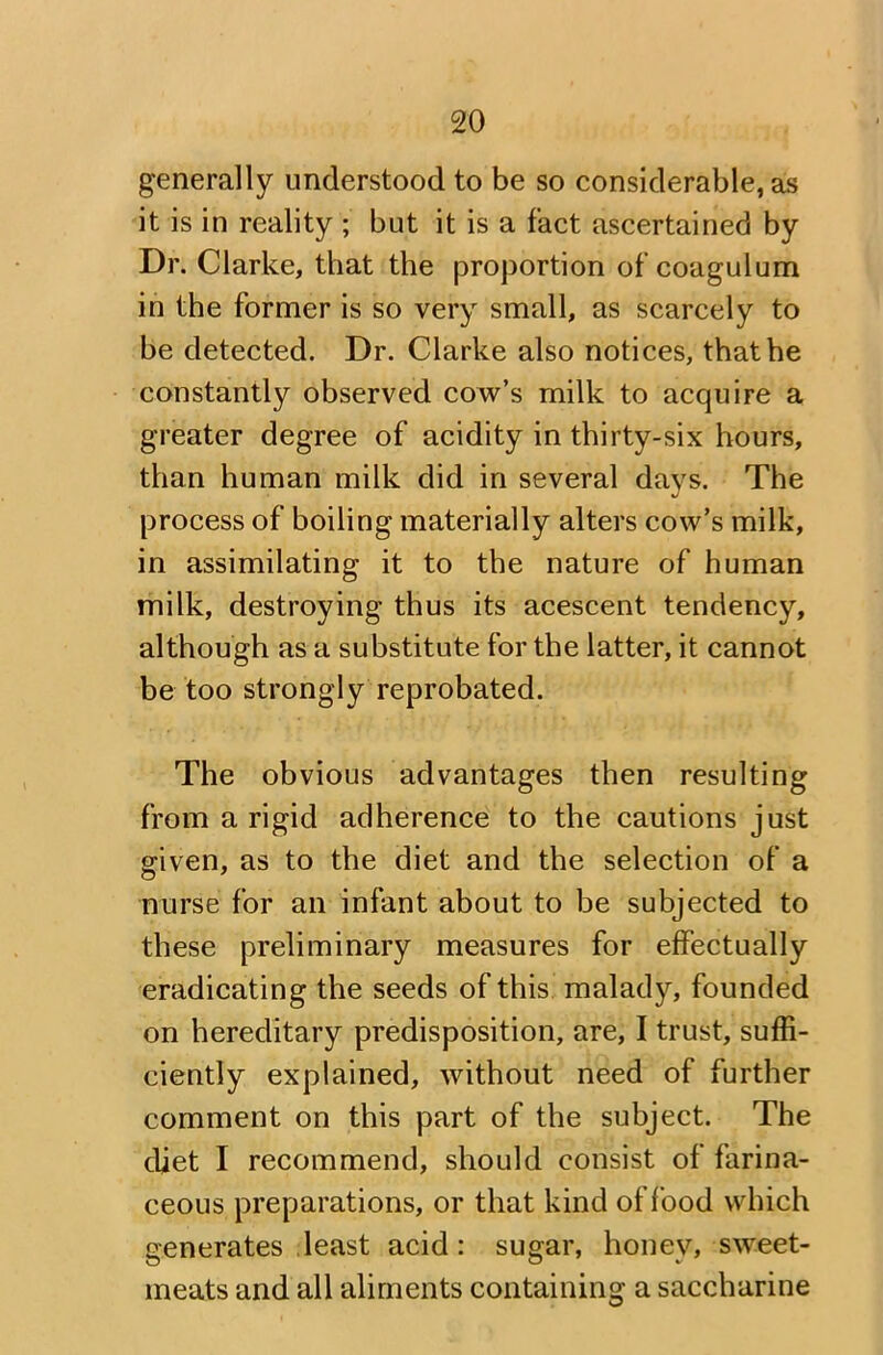 generally understood to be so considerable, as it is in reality ; but it is a fact ascertained by Dr. Clarke, that the proportion of coagulum in the former is so very small, as scarcely to be detected. Dr. Clarke also notices, that he constantly observed cow’s milk to acquire a greater degree of acidity in thirty-six hours, than human milk did in several days. The process of boiling materially alters cow’s milk, in assimilating it to the nature of human milk, destroying thus its acescent tendency, although as a substitute for the latter, it cannot be too strongly reprobated. The obvious advantages then resulting from a rigid adherence to the cautions just given, as to the diet and the selection of a nurse for an infant about to be subjected to these preliminary measures for effectually eradicating the seeds of this malady, founded on hereditary predisposition, are, I trust, suffi- ciently explained, without need of further comment on this part of the subject. The diet I recommend, should consist of farina- ceous preparations, or that kind of food which generates least acid: sugar, honey, sweet- meats and all aliments containing a saccharine