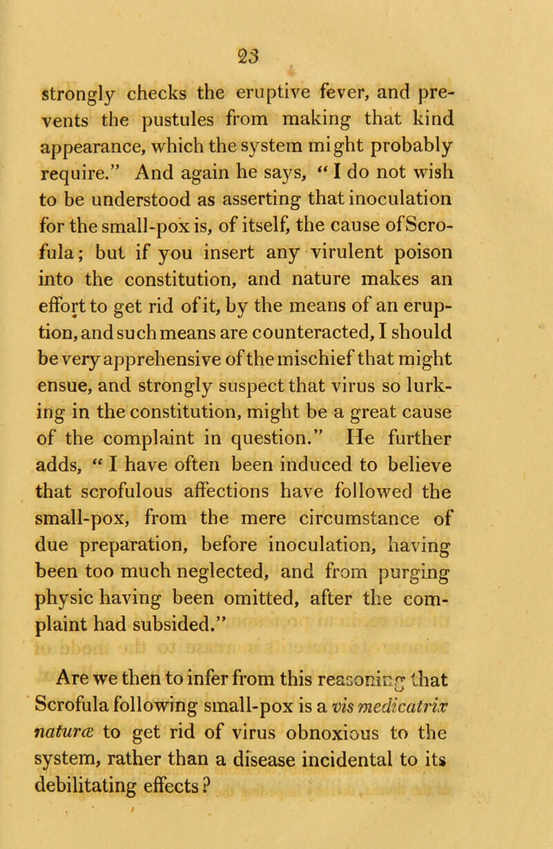 2 3 strongly checks the eruptive fever, and pre- vents the pustules from making that kind appearance, which the system might probably require.” And again he says, “ I do not wish to be understood as asserting that inoculation for the small-pox is, of itself, the cause ofScro- fula; but if you insert any virulent poison into the constitution, and nature makes an effort to get rid of it, by the means of an erup- tion, and such means are counteracted, I should be very apprehensive of the mischief that might ensue, and strongly suspect that virus so lurk- ing in the constitution, might be a great cause of the complaint in question.” He further adds, “ I have often been induced to believe that scrofulous affections have followed the small-pox, from the mere circumstance of due preparation, before inoculation, having been too much neglected, and from purging physic having been omitted, after the com- plaint had subsided.” Are we then to infer from this reasoning that Scrofula following small-pox is a vis medicatrix naturce to get rid of virus obnoxious to the system, rather than a disease incidental to its debilitating effects ? /