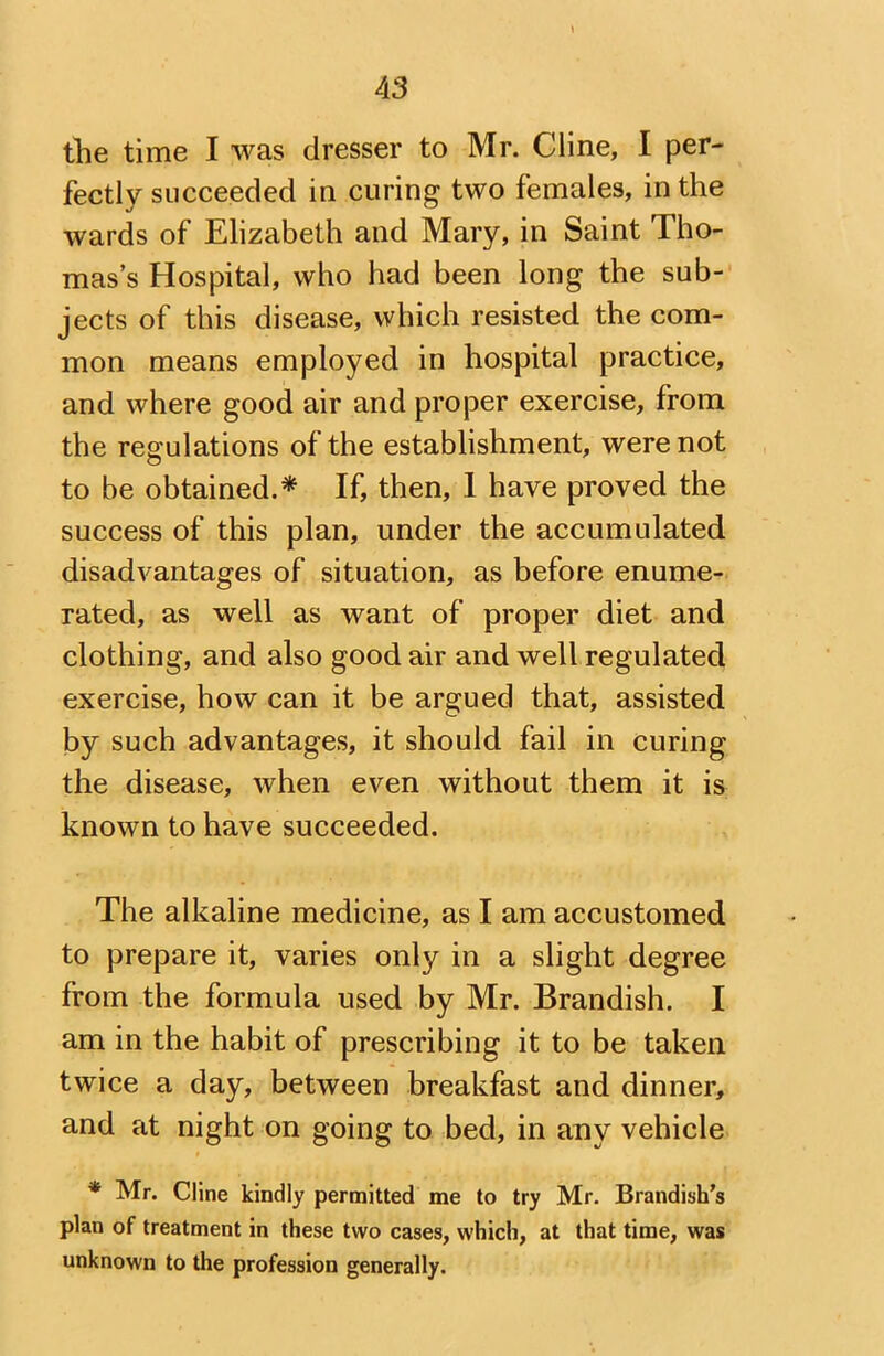 the time I was dresser to Mr. Cline, I per- fectly succeeded in curing two females, in the wards of Elizabeth and Mary, in Saint Tho- mas’s Hospital, who had been long the sub- jects of this disease, which resisted the com- mon means employed in hospital practice, and where good air and proper exercise, from the regulations of the establishment, were not to be obtained.* If, then, I have proved the success of this plan, under the accumulated disadvantages of situation, as before enume- rated, as well as want of proper diet and clothing, and also good air and well regulated exercise, how can it be argued that, assisted by such advantages, it should fail in curing the disease, when even without them it is known to have succeeded. The alkaline medicine, as I am accustomed to prepare it, varies only in a slight degree from the formula used by Mr. Brandish. I am in the habit of prescribing it to be taken twice a day, between breakfast and dinner, and at night on going to bed, in any vehicle * Mr. Cline kindly permitted me to try Mr. Brandish’s plan of treatment in these two cases, which, at that time, was unknown to the profession generally.