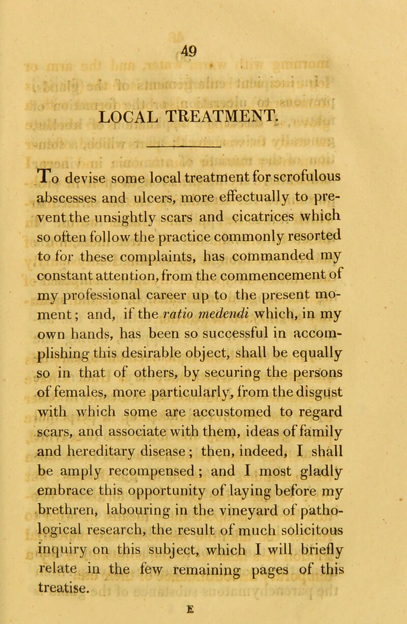 LOCAL TREATMENT. Xo devise some local treatment for scrofulous abscesses and ulcers, more effectually to pre- vent the unsightly scars and cicatrices which so often follow the practice commonly resorted to for these complaints, has commanded my constant attention, from the commencement of my professional career up to the present mo- ment ; and, if the ratio medendi which, in my own hands, has been so successful in accom- plishing this desirable object, shall be equally so in that of others, by securing the persons of females, more particularly, from the disgust with which some are accustomed to regard scars, and associate with them, ideas of family and hereditary disease; then, indeed, I shall be amply recompensed ; and I most gladly embrace this opportunity of laying before m}'' brethren, labouring in the vineyard of patho- logical research, the result of much solicitous inquiry on this subject, which I will briefly relate in the few remaining pages of this treatise. E