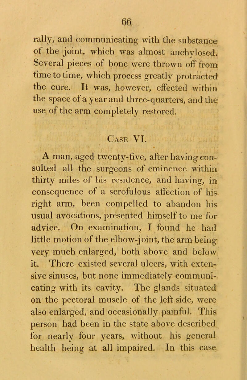 rally, and communicating with the substance of the joint, which was almost anchylosed. Several pieces of bone were thrown off from time to time, which process greatly protracted the cure. It was, however, effected within the space of a year and three-quarters, and the use of the arm completely restored. Case VI. * A man, aged twenty-five, after having con- sulted all the surgeons of eminence within thirty miles of his residence, and having, in consequence of a scrofulous affection of his right arm, been compelled to abandon his usual avocations, presented himself to me for advice. On examination, I found he had little motion of the elbow-joint, the arm being very much enlarged, both above and below it. There existed several ulcers, with exten- sive sinuses, but none immediately communi- cating with its cavit}^. The glands situated on the pectoral muscle of the left side, were also enlarged, and occasional^ painful. This person had been in the state above described for nearly four years, without his general health being at all impaired. In this case