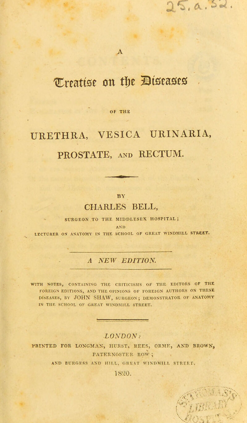 'Citattse on ft)t Diseases OF THE URETHRA, VESICA URINARIA, PROSTATE, and RECTUM. BY CHARLES BELL, SURGEON TO THE MIDDLESEX HOSPITAL; AND LECTURER ON ANATOMY IN THE SCHOOL OF GREAT WINDMILL STREET. A NEW EDITION. WITH NOTES, CONTAINING THE CRITICISMS OF THE EDITORS OF THE FOREIGN EDITIONS, AND THE OPINIONS OF FOREIGN AUTHORS ON THESE DISEASES, BY JOHN SHAW, SURGEON; DEMONSTRATOR OF ANATOMY IN TIIF. SCHOOL OF GREAT WINDMILL STREET. LONDON: PRINTED FOR LONGMAN, IIURST, REES, ORME, AND RIIOWN, PATERNOSTER ROW ; AND BURGESS AND HILL, GREAT WINDMILL STREET.