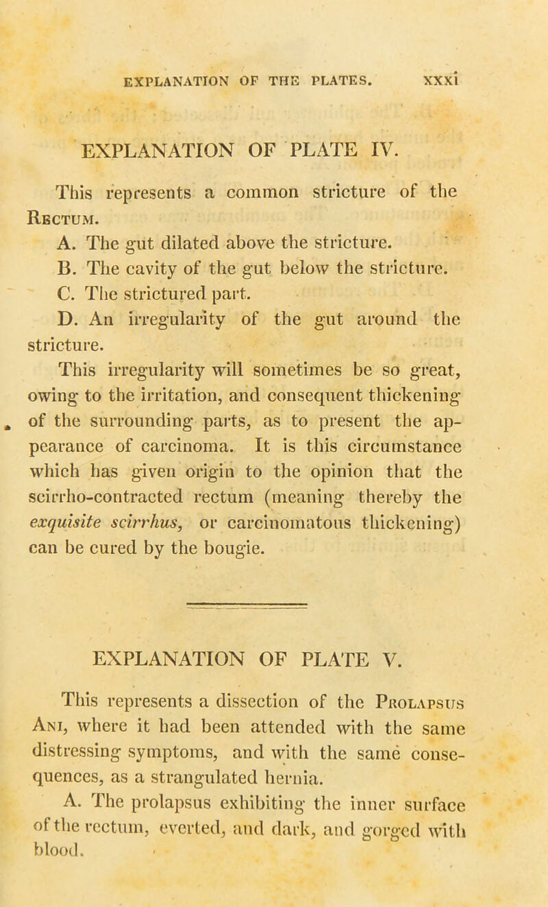 EXPLANATION OF PLATE IV. This represents a common stricture of the Rectum. A. The gut dilated above the stricture. B. The cavity of the gut below the stricture. C. The strictured part. D. An irregularity of the gut around the stricture. This irregularity will sometimes be so great, owing to the irritation, and consequent thickening of the surrounding parts, as to present the ap- pearance of carcinoma. It is this circumstance which has given origin to the opinion that the scirrho-contracted rectum (meaning thereby the exquisite scirrhus, or carcinomatous thickening) can be cured by the bougie. EXPLANATION OF PLATE V. This represents a dissection of the Prolapsus Ani, where it had been attended with the same distressing symptoms, and with the same conse- quences, as a strangulated hernia. A. The prolapsus exhibiting the inner surface ot the rectum, everted, and dark, and gorged with blood.