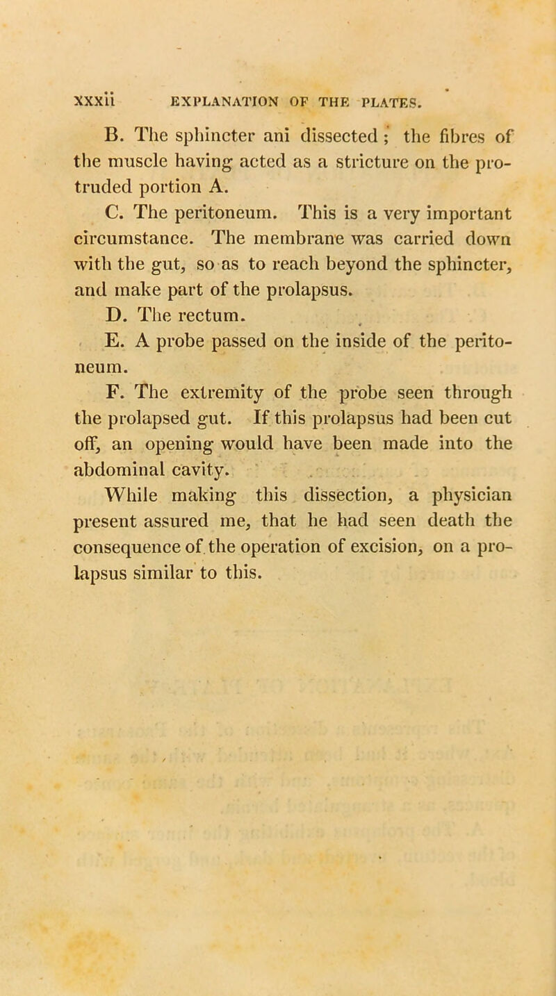 B. The sphincter ani dissected ; the fibres of the muscle having acted as a stricture on the pro- truded portion A. C. The peritoneum. This is a very important circumstance. The membrane was carried down with the gut, so as to reach beyond the sphincter, and make part of the prolapsus. D. The rectum. E. A probe passed on the inside of the perito- neum. F. The extremity of the probe seen through the prolapsed gut. If this prolapsus had been cut off, an opening would have been made into the abdominal cavity. While making this dissection, a physician present assured me, that he had seen death the consequence of the operation of excision, on a pro- lapsus similar to this.