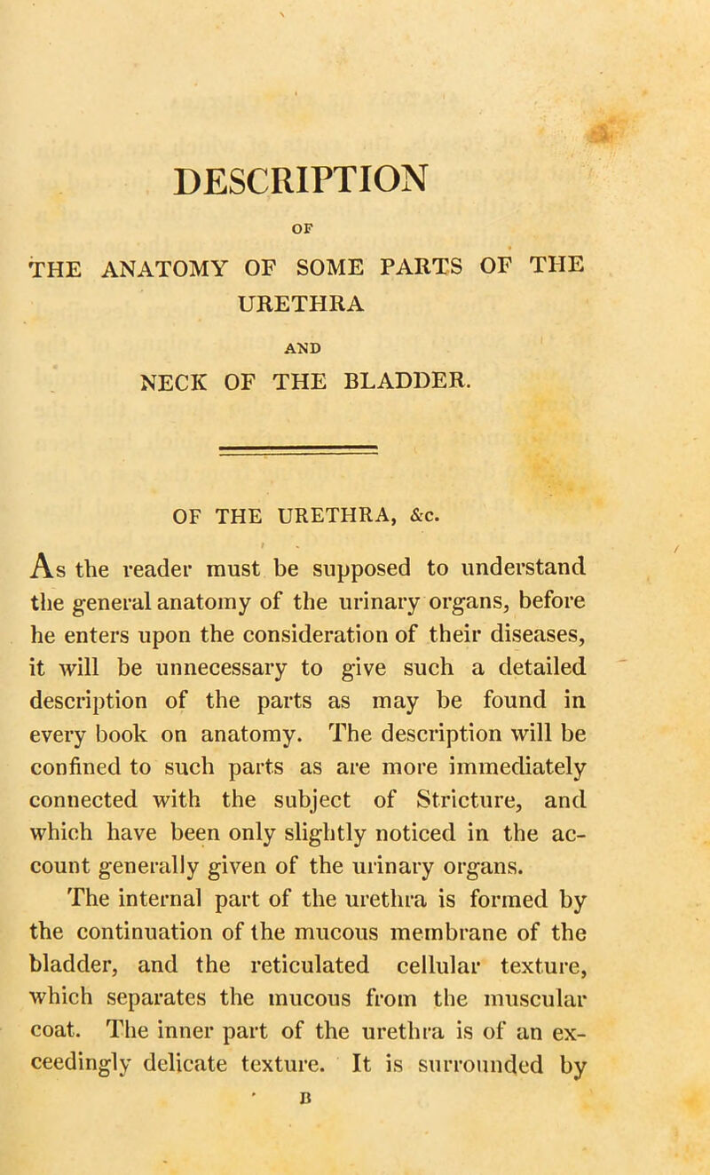 DESCRIPTION OF THE ANATOMY OF SOME PARTS OF THE URETHRA AND NECK OF THE BLADDER. OF THE URETHRA, &c. I As the reader must be supposed to understand the general anatomy of the urinary organs, before he enters upon the consideration of their diseases, it will be unnecessary to give such a detailed description of the parts as may be found in every book on anatomy. The description will be confined to such parts as are more immediately connected with the subject of Stricture, and which have been only slightly noticed in the ac- count generally given of the urinary organs. The internal part of the urethra is formed by the continuation of the mucous membrane of the bladder, and the reticulated cellular texture, which separates the mucous from the muscular coat. The inner part of the urethra is of an ex- ceedingly delicate texture. It is surrounded by n