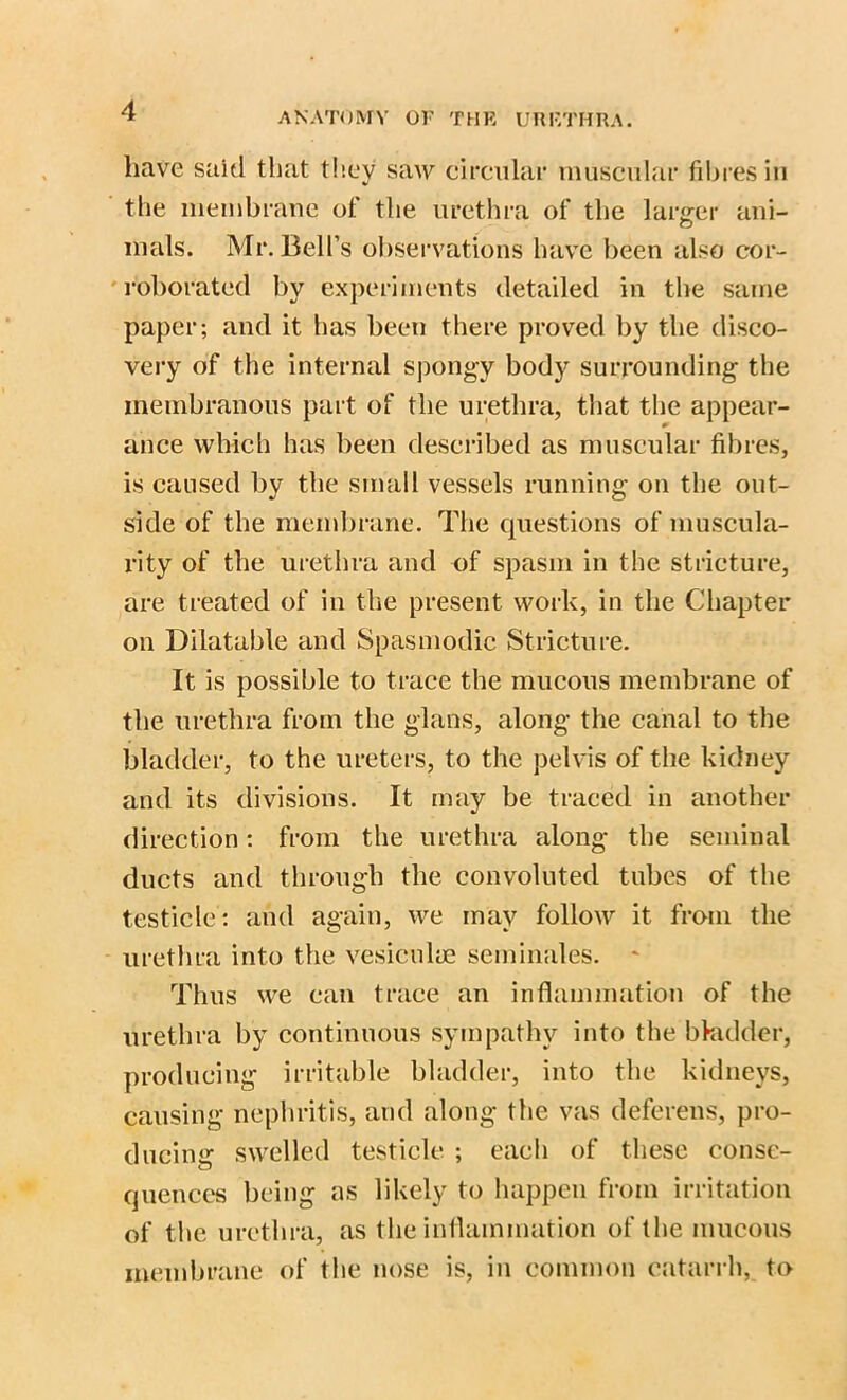 have said that they saw circular muscular fibres in the membrane of the urethra of the larger ani- mals. Mr. Bell’s observations have been also cor- roborated by experiments detailed in the same paper; and it has been there proved by the disco- very of the internal spongy body surrounding the membranous part of the urethra, that the appear- ance which has been described as muscular fibres, is caused by the small vessels running on the out- side of the membrane. The questions of muscula- rity of the urethra and of spasm in the stricture, are treated of in the present work, in the Chapter on Dilatable and Spasmodic Stricture. It is possible to trace the mucous membrane of the urethra from the glans, along the canal to the bladder, to the ureters, to the pelvis of the kidney and its divisions. It may be traced in another direction: from the urethra along the seminal ducts and through the convoluted tubes of the testicle; and again, we may follow it from the urethra into the vesiculye serninales. * Thus we can trace an inflammation of the urethra by continuous sympathy into the bladder, producing irritable bladder, into the kidneys, causing nephritis, and along the vas deferens, pro- ducing swelled testicle ; each of these conse- quences being as likely to happen from irritation of the urethra, as the inflammation of the mucous membrane of the nose is, in common catarrh, to