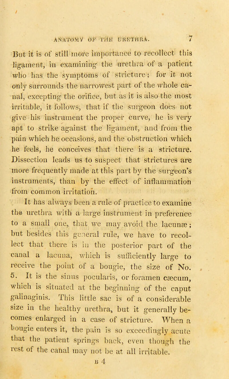 But it is of still more importance to recollect this ligament, in examining the urethra of a patient who has the symptoms of stricture; for it not only surrounds the narrowest part of the whole ca- nal, excepting the orifice, but as it is also the most irritable, it follows, that if the surgeon does not give his instrument the proper curve, he is very apt to strike against the ligament, and from the pain which he occasions, and the obstruction which he feels, he conceives that there is a stricture. Dissection leads us to suspect that strictures are more frequently made at this part by the surgeon’s instruments, than by the effect of inflammation from common irritation. It has always been a rule of practice to examine the urethra with a large instrument in preference to a small one, that we may avoid the lacunae; but besides this general rule, we have to recol- lect that there is in the posterior part of the canal a lacuna, which is sufficiently large to receive the point of a bougie, the size of No. 5. It is the sinus pocularis, or foramen caecum, which is situated at the beginning of the caput galinaginis. This little sac is of a considerable size in the healthy urethra, but it generally be- comes enlarged in a case of stricture. When a l-ougie enters it, the pain is so exceedingly acute that the patient springs back, even though the rest of the cahal may not be at all irritable.