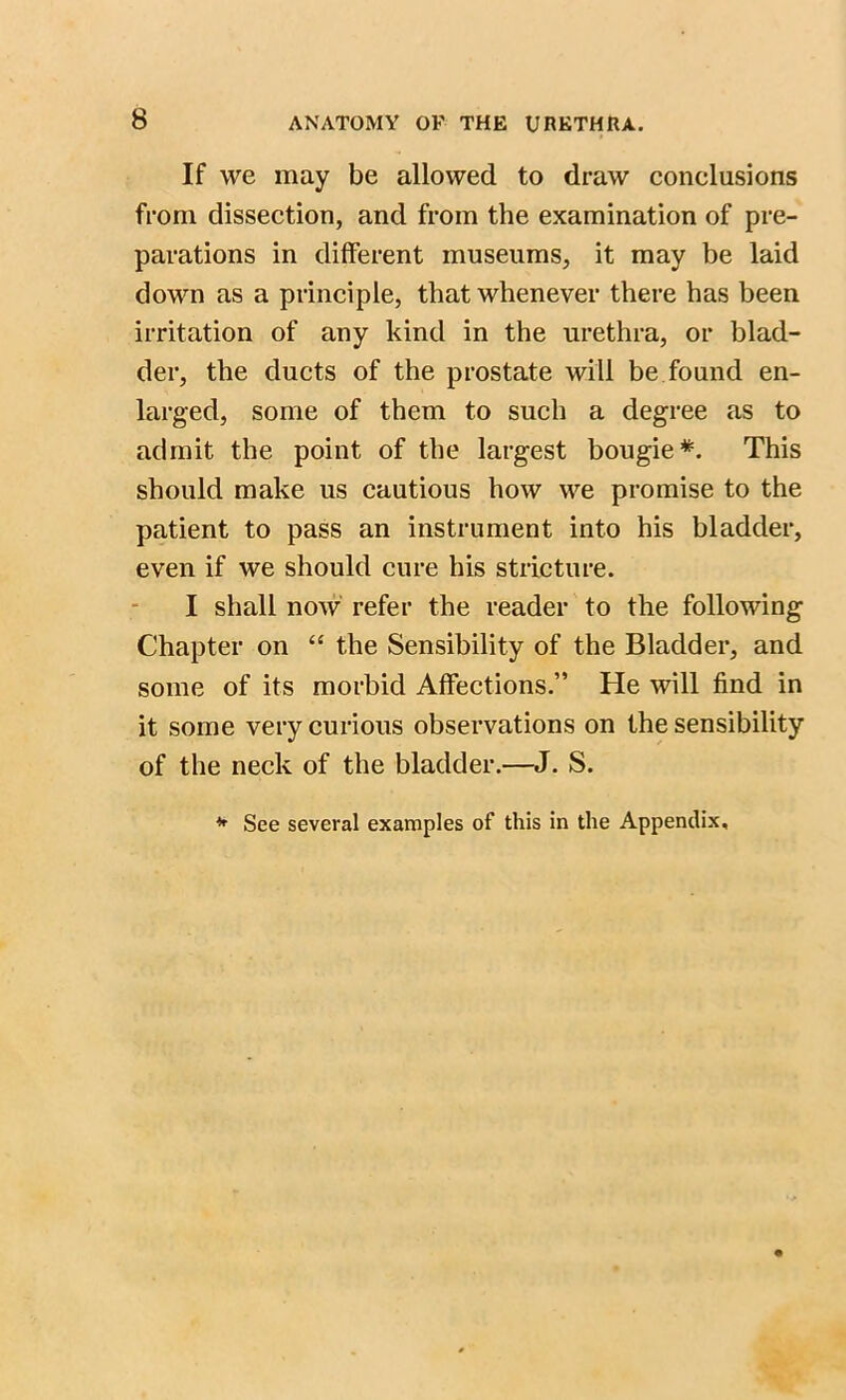 If we may be allowed to draw conelusions from dissection, and from the examination of pre- parations in different museums, it may be laid down as a principle, that whenever there has been irritation of any kind in the urethra, or blad- der, the ducts of the prostate will be found en- larged, some of them to such a degree as to admit the point of the largest bougie*. This should make us cautious how we promise to the patient to pass an instrument into his bladder, even if we should cure his stricture. I shall now refer the reader to the following Chapter on “ the Sensibility of the Bladder, and some of its morbid Affections.” He will find in it some very curious observations on the sensibility of the neck of the bladder.—J. S. * See several examples of this in the Appendix,