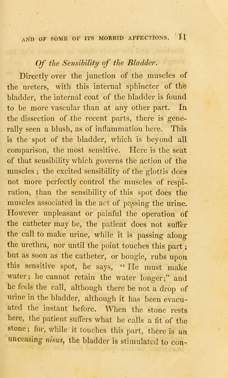 ✓ Of the Sensibility of the Bladder. Directly over the junction of the muscles of the ureters, with this internal sphincter of the bladder, the internal coat of the bladder is found to be more vascular than at any other part. In the dissection of the recent parts, there is gene- rally seen a blush, as of inflammation here. This is the spot of the bladder, which is beyond all comparison, the most sensitive. Here is the seat of that sensibility which governs the action of the muscles ; the excited sensibility of the glottis does not more perfectly control the muscles of respi- ration, than the sensibility of this spot does the muscles associated in the act of passing the urine. However unpleasant or painful the operation of the catheter may be, the patient does not suffer the call to make urine, while it is passing along the urethra, nor until the point touches this part; but as soon as the catheter, or bougie, rubs upon this sensitive spot, he says, “ He must make water; he cannot retain the water longer;” and he feels the call, although there be not a drop of urine in the bladder, although it has been evacu- ated the instant before. When the stone rests here, the patient suffers what he calls a fit of the stone; for, while it touches this part, there is an unceasing nisus, the bladder is stimulated to con^