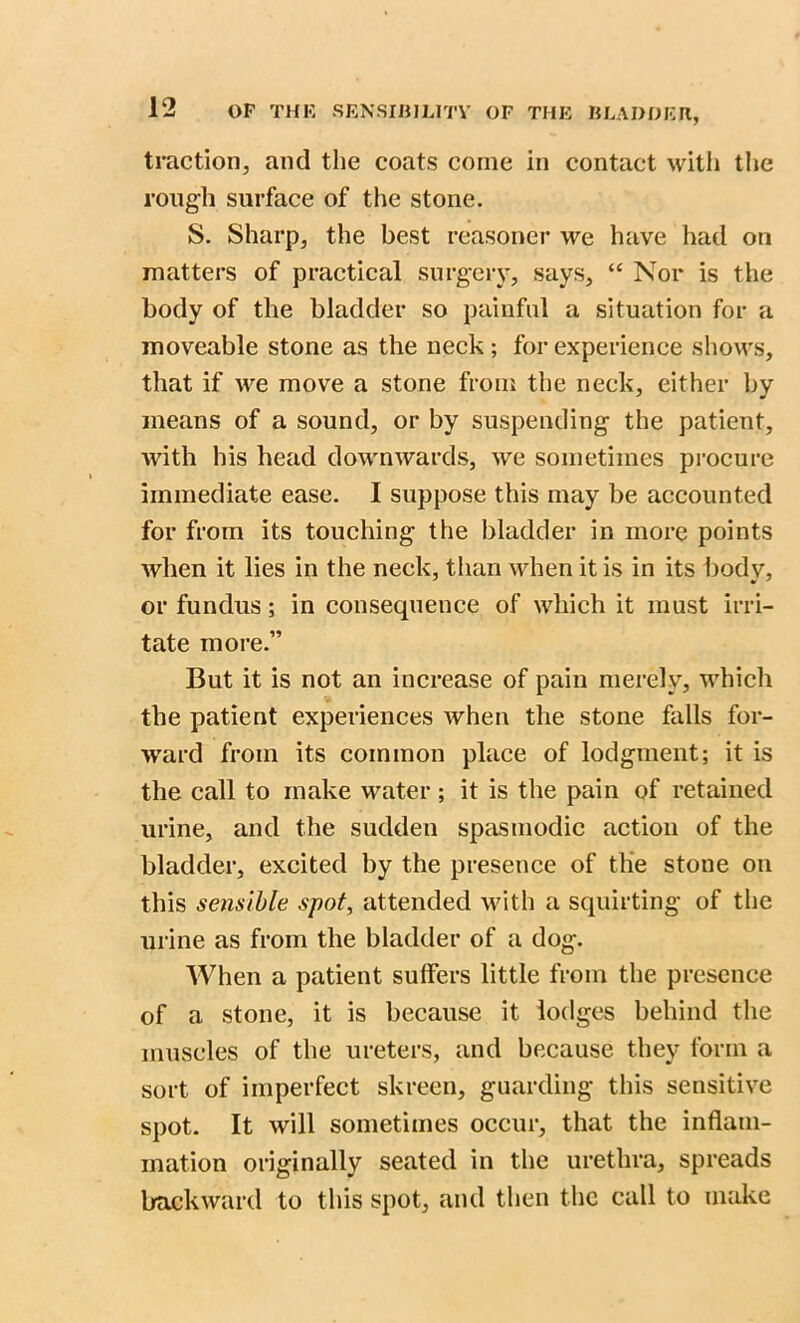 traction, and the coats come in contact with the rough surface of the stone. S. Sharp, the best reasoner we have had on matters of practical surgery, says, “ Nor is the body of the bladder so painful a situation for a moveable stone as the neck ; for experience shows, that if we move a stone from the neck, either by means of a sound, or by suspending the patient, with his head downwards, we sometimes procure immediate ease. I suppose this may be accounted for from its touching the bladder in more points when it lies in the neck, than when it is in its body, or fundus; in consequence of which it must irri- tate more.” But it is not an increase of pain merely, which the patient experiences when the stone falls for- ward from its common place of lodgment; it is the call to make water ; it is the pain of retained urine, and the sudden spasmodic action of the bladder, excited by the presence of the stone on this sensible spot, attended with a squirting of the urine as from the bladder of a dog. When a patient suffers little from the presence of a stone, it is because it lodges behind the muscles of the ureters, and because they form a sort of imperfect skreen, guarding this sensitive spot. It will sometimes occur, that the inflam- mation originally seated in the urethra, spreads backward to this spot, and then the call to make