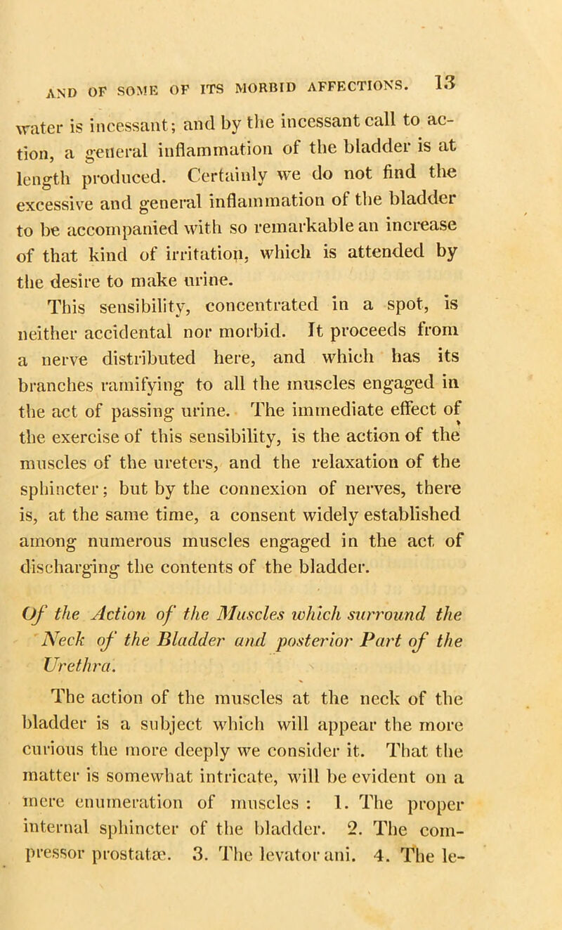 AND OF SOME OF ITS water is incessant; and by the incessant call to ac- tion, a general inflammation of the bladder is at length produced. Certainly we do not find the excessive and general inflammation ol the bladder to be accompanied with so remarkable an increase of that kind of irritation, which is attended by the desire to make urine. This sensibility, concentrated in a spot, is neither accidental nor morbid. It proceeds from a nerve distributed here, and which has its branches ramifying to all the muscles engaged in the act of passing urine. The immediate effect of the exercise of this sensibility, is the action of the muscles of the ureters, and the relaxation of the sphincter; but by the connexion of nerves, there is, at the same time, a consent widely established among numerous muscles engaged in the act of discharging the contents of the bladder. Of the Action of the Muscles which surround the Neck of the Bladder and posterior Part of the Urethra. The action of the muscles at the neck of the bladder is a subject which will appear the more curious the more deeply we consider it. That the matter is somewhat intricate, will be evident on a mere enumeration of muscles : 1. The proper internal sphincter of the bladder. 2. The com- pressor prostata'. 3. The levator ani. 4. The le-