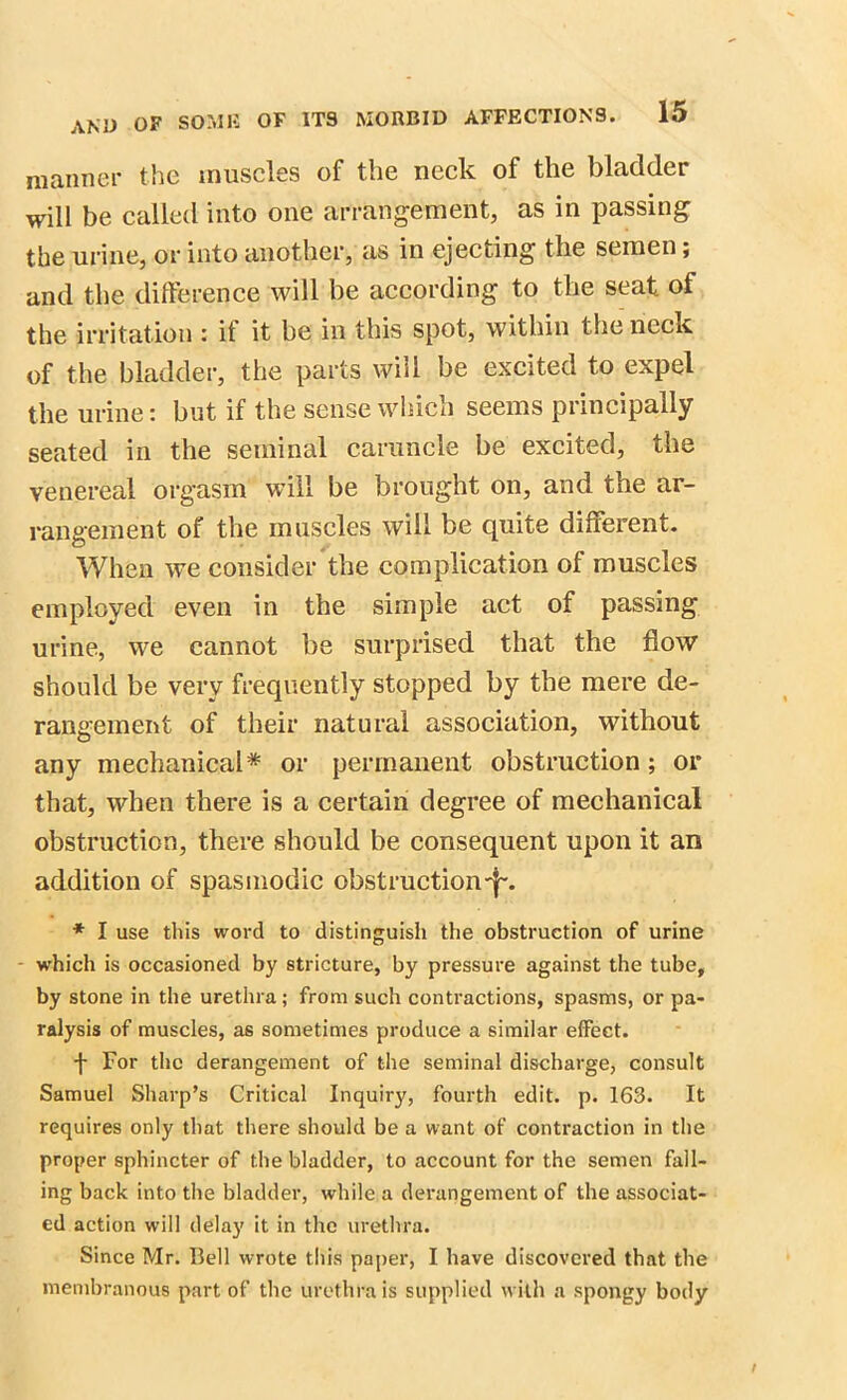 manner the muscles of the neck of the bladder will be called into one arrangement, as in passing the urine, or into another, as in ejecting the semen; and the difference will be according to the seat of the irritation : if it be in this spot, within the neck of the bladder, the parts will be excited to expel the urine: but if the sense which seems principally seated in the seminal caruncle be excited, the venereal orgasm will be brought on, and the ar- rangement of the muscles will be quite different. When we consider the complication of muscles employed even in the simple act of passing urine, we cannot be surprised that the flow should be very frequently stopped by the mere de- rangement of their natural association, without any mechanical* or permanent obstruction ; or that, when there is a certain degree of mechanical obstruction, there should be consequent upon it an addition of spasmodic obstruction-f-. * I use this word to distinguish the obstruction of urine - which is occasioned by stricture, by pressure against the tube, by stone in the urethra; from such contractions, spasms, or pa- ralysis of muscles, as sometimes produce a similar effect. -j- For the derangement of the seminal discharge, consult Samuel Sharp’s Critical Inquiry, fourth edit. p. 163. It requires only that there should be a want of contraction in the proper sphincter of the bladder, to account for the semen fall- ing back into the bladder, while a derangement of the associat- ed action will delay it in the urethra. Since Mr. Bell wrote this paper, I have discovered that the membranous part of the urethra is supplied with a spongy body