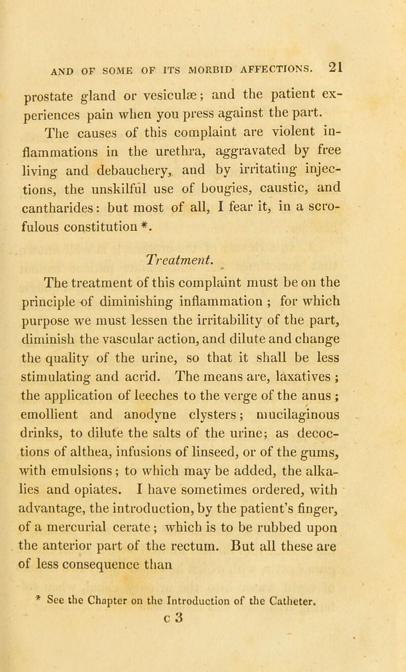 prostate gland or vesiculse; and the patient ex- periences pain when you press against the part. The causes of this complaint are violent in- flammations in the urethra, aggravated by free living and debauchery, and by irritating injec- tions, the unskilful use of bougies, caustic, and cantharides: but most of all, I fear it, in a scro- fulous constitution *. Treatment. The treatment of this complaint must be on the principle of diminishing inflammation ; for which purpose we must lessen the irritability of the part, diminish the vascular action, and dilute and change the quality of the urine, so that it shall be less stimulating and acrid. The means are, laxatives ; the application of leeches to the verge of the anus ; emollient and anodyne clysters; mucilaginous drinks, to dilute the salts of the urine; as decoc- tions of althea, infusions of linseed, or of the gums, with emulsions; to which may be added, the alka- lies and opiates. I have sometimes ordered, with advantage, the introduction, by the patient’s finger, of a mercurial cerate; which is to be rubbed upon the anterior part of the rectum. But all these are of less consequence than * See the Chapter on the Introduction of the Catheter. c 3