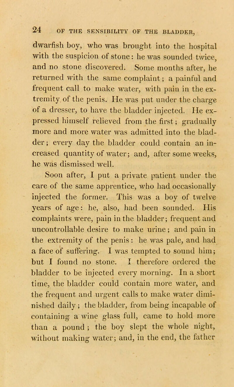 dwarfish boy, who was brought into the hospital with the suspicion of stone: he was sounded twice, and no stone discovered. Some months after, he returned with the same complaint; a painful and frequent call to make water, with pain in the ex- tremity of the penis. He was put under the charge of a dresser, to have the bladder injected. He ex- pressed himself relieved from the first; gradually more and more water was admitted into the blad- der ; every day the bladder could contain an in- creased quantity of water; and, after some weeks, he was dismissed well. Soon after, I put a private patient under the care of the same apprentice, who had occasionally injected the former. This was a boy of twelve years of age: he, also, had been sounded. His complaints were, pain in the bladder; frequent and uncontrollable desire to make urine; and pain in the extremity of the penis: he was pale, and had a face of suffering. I was tempted to sound him; but I found no stone. I therefore ordered the bladder to be injected every morning. In a short time, the bladder could contain more water, and the frequent and urgent calls to make water dimi- nished daily; the bladder, from being incapable of containing a wine glass full, came to hold more than a pound ; the boy slept the whole night, without making water; and, in the end, the father