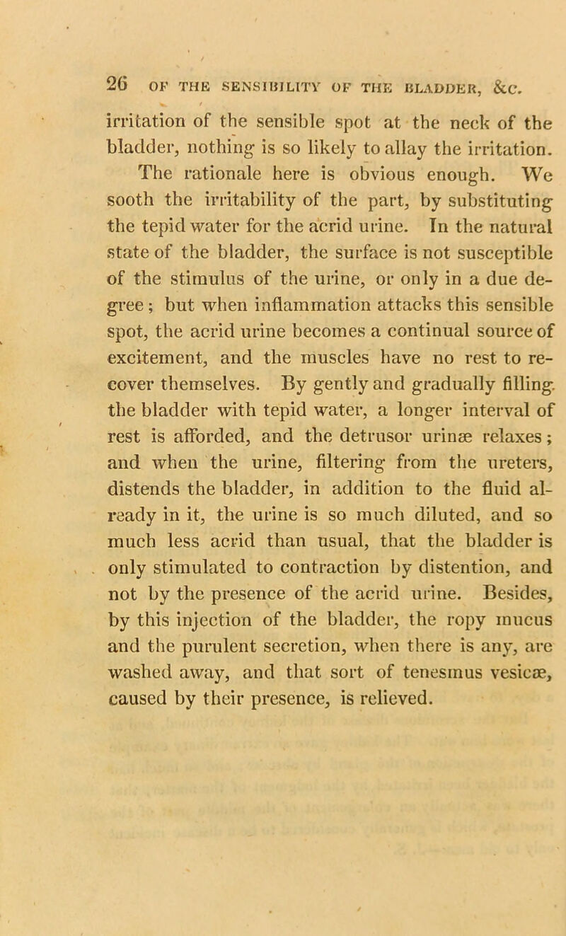 / irritation of the sensible spot at the neck of the bladder, nothing is so likely to allay the irritation. The rationale here is obvious enough. We sooth the irritability of the part, by substituting the tepid water for the acrid urine. In the natural state of the bladder, the surface is not susceptible of the stimulus of the urine, or only in a due de- gree ; but when inflammation attacks this sensible spot, the acrid urine becomes a continual source of excitement, and the muscles have no rest to re- cover themselves. By gently and gradually filling, the bladder with tepid water, a longer interval of rest is afforded, and the detrusor urinse relaxes; and when the urine, filtering from the ureters, distends the bladder, in addition to the fluid al- ready in it, the urine is so much diluted, and so much less acrid than usual, that the bladder is only stimulated to contraction by distention, and not by the presence of the acrid urine. Besides, by this injection of the bladder, the ropy mucus and the purulent secretion, when there is any, are washed away, and that sort of tenesmus vesicae, caused by their presence, is relieved.