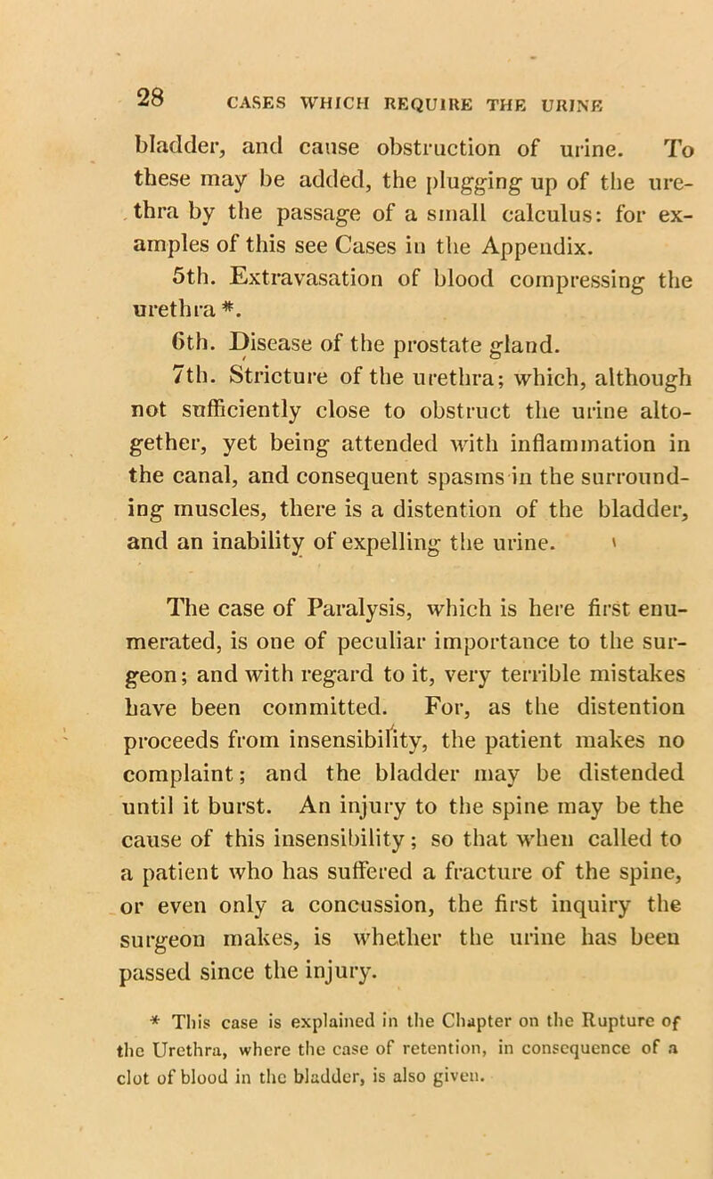 bladder, and cause obstruction of urine. To these may be added, the plugging up of the ure- thra by the passage of a small calculus: for ex- amples of this see Cases in the Appendix. 5th. Extravasation of blood compressing the urethra *. 6th. Disease of the prostate gland. 7th. Stricture of the urethra; which, although not sufficiently close to obstruct the urine alto- gether, yet being attended with inflammation in the canal, and consequent spasms in the surround- ing muscles, there is a distention of the bladder, and an inability of expelling the urine. ' The case of Paralysis, which is here first enu- merated, is one of peculiar importance to the sur- geon; and with regard to it, very terrible mistakes have been committed. For, as the distention proceeds from insensibility, the patient makes no complaint; and the bladder may be distended until it burst. An injury to the spine may be the cause of this insensibility; so that when called to a patient who has suffered a fracture of the spine, or even only a concussion, the first inquiry the surgeon makes, is whether the urine has been passed since the injury. * This case is explained in the Chapter on the Rupture of the Urethra, where the case of retention, in consequence of a clot of blood in the bladder, is also given.
