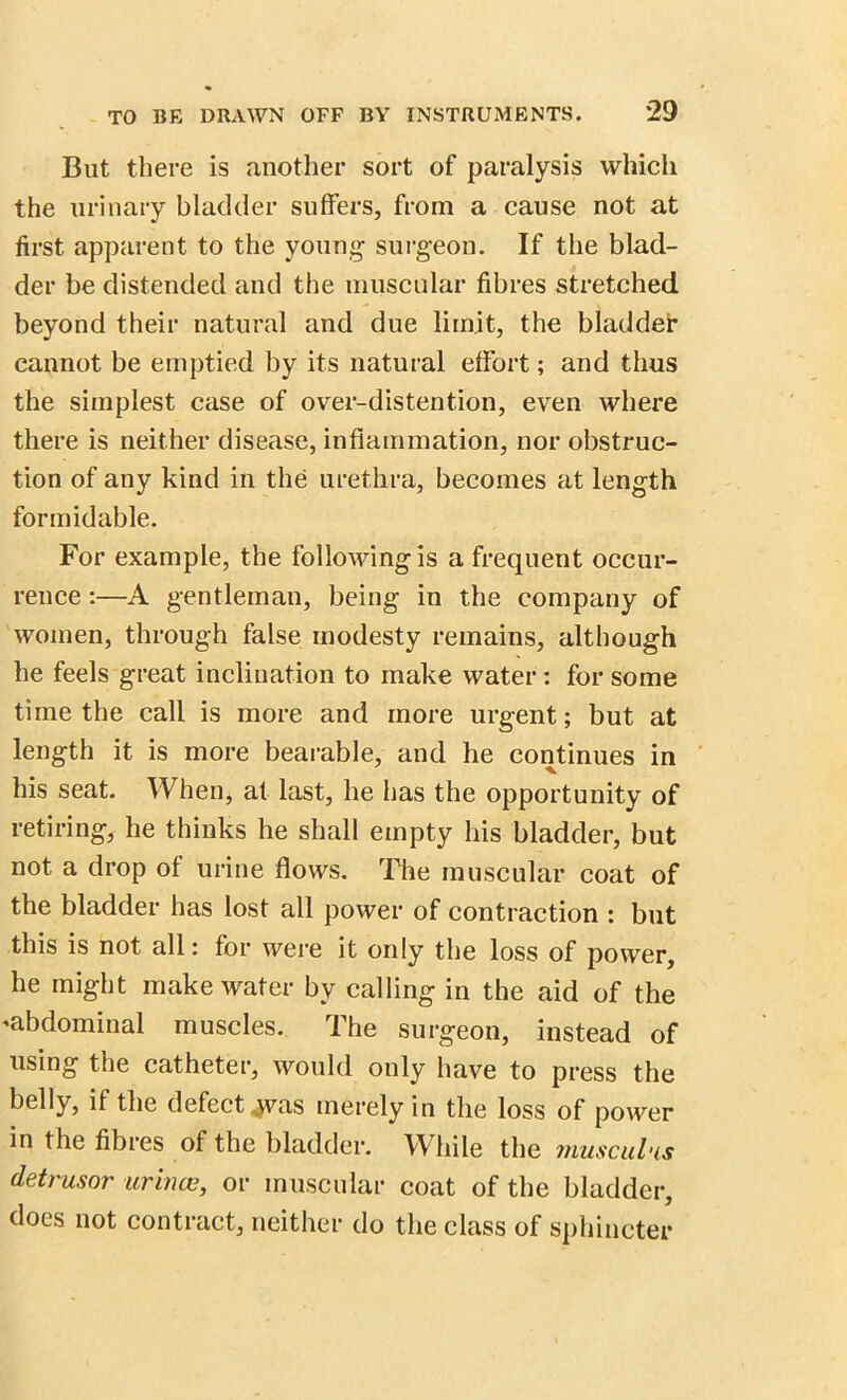 But there is another sort of paralysis which the urinary bladder suffers, from a cause not at first apparent to the young surgeon. If the blad- der be distended and the muscular fibres stretched beyond their natural and due limit, the bladder cannot be emptied by its natural effort; and thus the simplest case of over-distention, even where there is neither disease, inflammation, nor obstruc- tion of any kind in the urethra, becomes at length formidable. For example, the following is a frequent occur- rence :—A gentleman, being in the company of women, through false modesty remains, although he feels great inclination to make water: for some time the call is more and more urgent; but at length it is more bearable, and he continues in his seat. When, at last, he has the opportunity of retiring, he thinks he shall empty his bladder, but not a drop of urine flows. The muscular coat of the bladder has lost all power of contraction : but this is not all: for were it only the loss of power, he might make water by calling in the aid of the ^abdominal muscles. The surgeon, instead of using the catheter, would only have to press the if the defect jvas merely in the loss of power in the fibres of the bladder. W hile the muscul'is detrusor urince, or muscular coat of the bladder, does not contract, neither do the class of sphincter