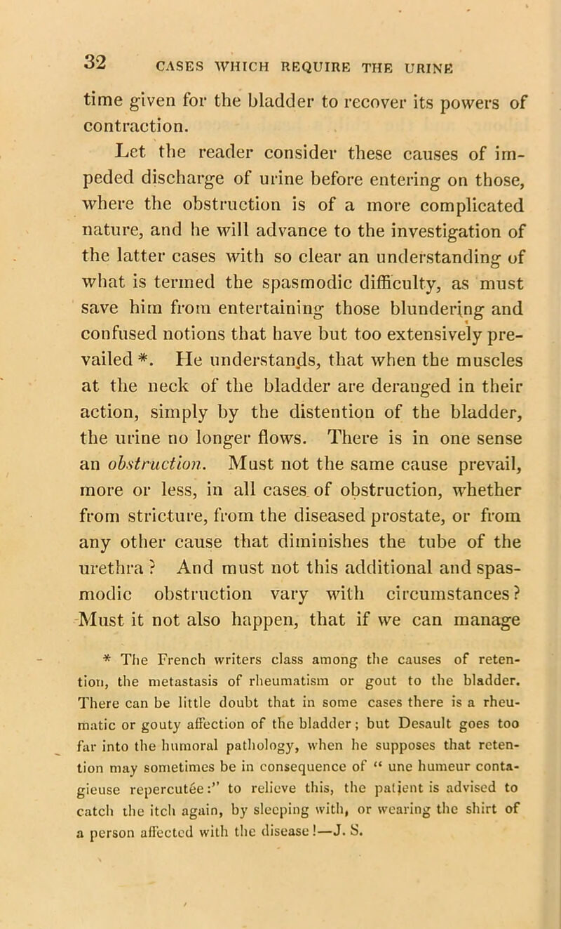 time given for the bladder to recover its powers of contraction. Let the reader consider these causes of im- peded discharge of urine before entering on those, where the obstruction is of a more complicated nature, and he will advance to the investigation of the latter cases with so clear an understanding of what is termed the spasmodic difficulty, as must save him from entertaining those blundering and confused notions that have but too extensively pre- vailed*. He understands, that when the muscles at the neck of the bladder are deranged in their action, simply by the distention of the bladder, the urine no longer flows. There is in one sense an obstruction. Must not the same cause prevail, more or less, in all cases of obstruction, whether from stricture, from the diseased prostate, or from any other cause that diminishes the tube of the urethra ? And must not this additional and spas- modic obstruction vary with circumstances? Must it not also happen, that if we can manage * The French writers class among the causes of reten- tion, the metastasis of rheumatism or gout to the bladder. There can be little doubt that in some cases there is a rheu- matic or gouty affection of the bladder; but Desault goes too far into the humoral pathology, when he supposes that reten- tion may sometimes be in consequence of “ une humeur conta- gieuse repercuteeto relieve this, the patient is advised to catch the itch again, by sleeping with, or wearing the shirt of a person affected with the disease!—J. S.