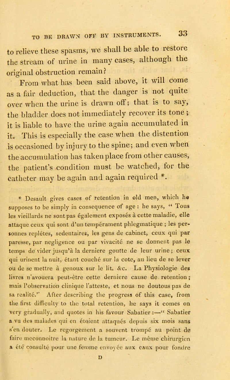 to relieve these spasms, we shall be able to restore the stream of urine in many cases, although the original obstruction remain? From what has been said above, it will come as a fair deduction, that the danger is not quite over when the urine is drawn off; that is to say, the bladder does not immediately recover its tone ; it is liable to have the urine again accumulated in it. This is especially the case when the distention is occasioned by injury to the spine; and even when the accumulation has taken place from other causes, the patient’s condition must be watched, for the catheter may be again and again required *. * Desault gives cases of retention in old men, which ha supposes to be simply in consequence of age : he says, “ Tous les vieillards ne sontpas egalement exposes a cette maladie, elle attaque ceux qui sont d’un temperament phlegmatique ; les per- sonnes repletes, sedentaires, les gens de cabinet, ceux qui par paresse, par negligence ou par vivacite ne se donnent pas le temps de vider jusqu’a la derniere goutte de leur urine; ceux qui urinent la nuit, etant couche sur la cote, au lieu de se lever ou de se mettre si genoux sur le lit, &c. La Physiologie des livres n'avouera peut-etre cette derniere cause de retention; mais Tobservation clinique Tatteste, et nous ne doutous pas de sa realite.” After describing the progress of this case, from the first difficulty to the total retention, he says it comes on very gradually, and quotes in his favour Sabatier:—“ Sabatier a vu des malades qui en etoient attaques depuis six mois sans s’en douter. Le regorgement a souvcnt trompe au point de faire meconnoitre la nature de la tumour. I.e meme chirurgien a ete consulte pour une femme envoyee aux eaux pour fomlre D